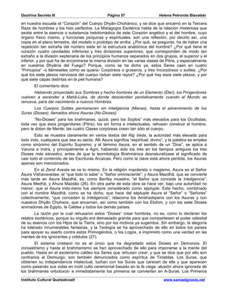 Doctrina Secreta III                            Página 57                     Helena Petronila Blavatski

en nuestra escuela el “Corazón” del Cuerpo Dhyân-Chohánico, y se dice que encarnó en la Tercera
Raza de hombres y los hizo perfectos. La Mistagogía Esotérica habla de la relación misteriosa que
existe entre la esencia o substancia hebdomádica de este Corazón angélico y el del hombre, cuyo
órgano físico mismo, y funciones psíquicas y espirituales, son una reflexión, por decirlo así, una
copia en el plano terrestre, del modelo o prototipo de arriba. ¿Por qué, se pregunta, ha de haber una
repetición tan extraña del número siete en la estructura anatómica del hombre? ¿Por qué tiene el
corazón cuatro cavidades inferiores y tres divisiones superiores, que corresponden de modo tan
extraño a la división septenaria de los principios humanos separados en dos grupos, el superior y el
inferior, y por qué ha de encontrarse la misma división en las varias clases de Pitris, y especialmente
en nuestros Dhyânis del Fuego? Porque, como se ha dicho ya, estos Seres caen en cuatro
“Principios” -o llámeseles como se quiera- Corpóreos o groseros, y tres Incorpóreos o sutiles. ¿Por
qué los siete plexos nerviosos del cuerpo radian siete rayos? ¿Por qué hay esos siete plexos, y por
qué siete capas distintas en la piel humana?
       El comentario dice:
       Habiendo proyectado sus Sombras y hecho hombres de un Elemento (Éter), los Progenitores
vuelven a ascender a Mahâ-Loka, de donde descienden periódicamente cuando el Mundo se
renueva, para dar nacimiento a nuevos Hombres.
       Los Cuerpos Sutiles permanecen sin inteligencia (Manas), hasta el advenimiento de los
Suras (Dioses), llamados ahora Asuras (No-Dioses).
       “No-Dioses” para los brahmanes, quizá, pero los Soplos” más elevados para los Ocultistas;
toda vez que esos progenitores (Pitris), los sin forma e intelectuales, rehusan construir el hombre,
pero le dotan de Mente; las cuatro Clases corpóreas crean tan sólo el cuerpo.
       Esto se muestra claramente en varios textos del Rig Veda, la autoridad más elevada para
todo indo, cualquiera que sea su secta. Allí Asura significa “espiritual, divino”, y la palabra se emplea
como sinónimo del Espíritu Supremo; y el término Asura, en el sentido de un “Dios”, se aplica a
Varuna e Indra, y principalmente a Agni, habiendo sido los tres en los tiempos antiguos los tres
Dioses más elevados, antes de que la teomitología Brahmánica desnaturalizase el significado de
casi todo el contenido de las Escrituras Arcaicas. Pero como la clave está ahora perdida, los Asuras
apenas son mencionados.
        En el Zend Avesta se ve lo mismo. En la religión mazdeísta o magismo, Asura es el Señor
Asura Vishavavedas, el “que todo lo sabe” o “Señor ominisciente”; y Asura Mazdhâ, que se convierte
más tarde en Asura Mazdhâ, es, como Benfey muestra, “el Señor que concede la Inteligencia”;
Asura Medhâ, y Ahura Mazdâo (26). En otra parte de esta obra se hace ver, bajo una autoridad no
menor, que el Asura indo-iranio fue siempre considerado como séptuple. Este hecho, combinado
con el nombre Mazdhâ, como se ha dicho, que hace del séptuple Asura el “Señor” o “Señores”
colectivamente, “que conceden la Inteligencia”, relaciona los Amshadspens con los Asuras y con
nuestros Dhyân Chohans, que encarnan, así como también con los Elohim, y con los siete Dioses
animadores de Egipto, la Caldea y todos los demás países.
        La razón por la cual rehusaron estos “Dioses” crear hombres, no es, como lo declaran los
relatos exotéricos, porque su orgullo era demasiado grande para que compartiesen el poder celestial
de su esencia con los Hijos de la Tierra, sino por los motivos ya sugeridos. Sin embargo, la alegoría
ha tolerado innumerables fantasías, y la Teología se ha aprovechado de ello en todos los países
para apoyar su aserto contra estos Primogénitos, o los Logos, e imprimirlo como una verdad en las
mentes de los ignorantes y crédulos (27).
       El sistema cristiano no es el único que ha degradado estos Dioses en Demonios. El
zoroastrismo y hasta el brahmanismo se han aprovechado de ello para imponerse a la mente del
pueblo. Hasta en el exoterismo caldeo los Seres que rehusan crear, y que se dice que por ello son
contrarios al Demiurgo, son también denunciados como espíritus de Tinieblas. Los Suras, que
obtienen su independencia intelectual, luchan con los Suras que carecen de ella y que aparecen
como pasando sus vidas en inútil culto ceremonial basado en la fe ciega -alusión ahora ignorada de
los brahmanes ortodoxos- e inmediatamente los primeros se convierten en A-Suras. Los Primeros

Instituto Cultural Quetzalcoatl                                                 www.samaelgnosis.net
 