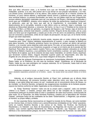 Doctrina Secreta III                                  Página 59                        Helena Petronila Blavatski

dice que ellos rehusaron crear, y el hombre tuvo que ser formado por Creadores (32) más
materiales, quienes, a su vez, sólo podían dar lo que tenían en sus propias naturalezas, y no más.
Los Dioses puros, subordinados a la ley eterna, sólo podían proyectar de sí mismos sombras de
hombres, un poco menos etéreos y espirituales menos divinos y perfectos que ellos mismos, que
eran sombras todavía. La primera Humanidad, por tanto, fue una pálida copia de sus Progenitores;
aunque etéreos demasiado materiales para ser una jerarquía de Dioses y demasiado espirituales y
puros para ser HOMBRES, dotados como estaban de todas las perfecciones negativas (ninguna).
La perfección, para ser tal, tiene que salir de la imperfección; lo incorruptible tiene que
desenvolverse de lo corruptible, teniendo a esto último como su vehículo, base y contraste. Luz
absoluta es Obscuridad absoluta, y viceversa. De hecho, no hay ni Luz ni Tinieblas en los reinos de
la Verdad. El Bien y el Mal son gemelos, la progenie del Espacio y del Tiempo, bajo el dominio de
Mâyâ. Separadlos, cortando toda relación, y ambos morirán. Ninguno de los dos existe, per se, pues
cada uno tiene que ser engendrado y creado por el otro a fin de venir a la existencia; ambos tienen
que ser conocidos y apreciados, antes de ser objeto de percepción; de aquí que, en la mente mortal,
tengan que estar separados.
        Sin embargo, como la distinción ilusoria existe, requiere ella un orden inferior de Ángeles
Creadores para “crear” Globos habitados especialmente el nuestro, o para manejar la Materia en
este plano terrestre. Los filósofos gnósticos fueron los primeros en pensar así dentro del período
histórico, y en inventar varios sistemas sobre esta teoría. Por esto, en sus esquemas de la creación,
nos encontramos siempre a sus Creadores ocupando un lugar en el mismo pie de la escala del Ser
Espiritual. Para ellos, los que crearon nuestra Tierra y sus mortales estaban colocados en el límite
mismo de la Materia mayávica, y sus partidarios fueron enseñados a pensar, con gran disgusto de
los Padres de la Iglesia, que de la creación de esas razas miserables, en sentido moral y espiritual,
que favorecen nuestro Globo, ninguna Divinidad superior podía ser responsable, sino sólo los
Ángeles de una Jerarquía inferior (33), cuya Clase relegaron al Dios judío, Jehovah.
       En todas las antiguas Cosmogonías se mencionan humanidades diferentes de la presente.
Platón habla, en el Phaedrus, de una raza de hombres “alada”. Aristófanes, en el Banquete de
Platón, habla de una raza andrógina con cuerpos redondos. En el Pymander, hasta todo el reino
animal es de doble sexo. así, dice:


        Habiéndose completado el circuito, se desató el nudo... y todos los animales, que eran igualmente andróginos,
fueron desatados (separados) juntamente con el hombre... (pues)... las causas tenían que producir efectos en la tierra
(34).


        Además, en el antiguo manuscrito Quiché, el Popol Vuh, publicado por el difunto Abbé
Brasseur de Bourbourg, los primeros hombres están descritos como una raza “cuya vista era
ilimitada, y que sabía todas las cosas a la vez”, mostrando así el conocimiento divino de Dioses, no
de mortales. La Doctrina Secreta, corrigiendo las exageraciones inevitables de la fantasía popular,
expone los hechos conforme se hallan registrados en los símbolos arcaicos.
        b) Estas “Sombras” nacieron “cada una de su propio color y especie”, cada una también
“inferior a su Padre”, o Creador, porque este último era un Ser completo de su especie. Los
Comentarios atribuyen la primera frase al color o complexión de cada raza humana, evolucionada de
este modo. En el Pymander, los Siete Hombres Primitivos, creados por la Naturaleza del “Hombre
Celeste”, participan todos de las cualidades de los Siete “Gobernadores”, o Regentes, que amaban
al Hombre, su propio reflejo y síntesis.
        En las Leyendas Norse reconocemos en Asgard la morada de los Dioses, así como también
en los mismos Ases, el mismo místico Loci y personificaciones entretejidas en los “mitos” populares,
como en nuestra Doctrina Secreta; y las vemos en los Vedas, los Purânas, las Escrituras
Mazdeístas y la Kabalah. Los Ases de Escandinavia, los Regentes del mundo que precedió al
nuestro, cuyo nombre significa literalmente los “Pilares del Mundo”, sus “Soportes”, son, pues,
idénticos a los cosmocratores griegos, los siete “Obreros” o Rectores del Pymander, los siete Rishis

Instituto Cultural Quetzalcoatl                                                           www.samaelgnosis.net
 