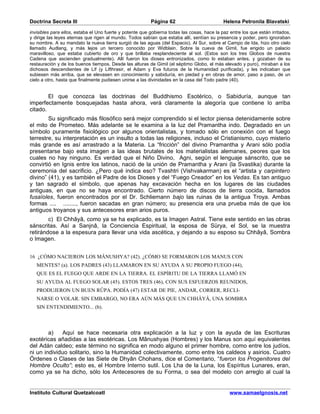 Doctrina Secreta III                                      Página 62                          Helena Petronila Blavatski

invisibles para ellos, estaba el Uno fuerte y potente que gobierna todas las cosas, hace la paz entre los que están irritados,
y dirige las leyes eternas que rigen al mundo. Todos sabían que estaba allí, sentían su presencia y poder, pero ignoraban
su nombre. A su mandato la nueva tierra surgió de las aguas (del Espacio). Al Sur, sobre el Campo de Ida, hizo otro cielo
llamado Audlang, y más lejos un tercero conocido por Widblain. Sobre la cueva de Gimil, fue erigido un palacio
maravilloso, que estaba cubierto de oro y que brillaba resplandeciente al sol. (Estos son los tres Globos de nuestra
Cadena que ascienden gradualmente). Allí fueron los dioses entronizados, como lo estaban antes, y gozaban de su
restauración y de los buenos tiempos. Desde las alturas de Gimil (el séptimo Globo, el más elevado y puro), miraban a los
dichosos descendientes de Lif (y Lifthrasir, el Adam y Eva futuros de la Humanidad purificada), y les indicaban que
subiesen más arriba, que se elevasen en conocimiento y sabiduría, en piedad y en obras de amor, paso a paso, de un
cielo a otro, hasta que finalmente pudiesen unirse a las divinidades en la casa del Todo padre (40).


        El que conozca las doctrinas del Buddhismo Esotérico, o Sabiduría, aunque tan
imperfectamente bosquejadas hasta ahora, verá claramente la alegoría que contiene lo arriba
citado.
        Su significado más filosófico será mejor comprendido si el lector piensa detenidamente sobre
el mito de Prometeo. Más adelante se le examina a la luz del Pramantha indo. Degradado en un
símbolo puramente fisiológico por algunos orientalistas, y tomado sólo en conexión con el fuego
terrestre, su interpretación es un insulto a todas las religiones, incluso el Cristianismo, cuyo misterio
más grande es así arrastrado a la Materia. La “fricción” del divino Pramantha y Arani sólo podía
presentarse bajo esta imagen a las ideas brutales de los materialistas alemanes, peores que los
cuales no hay ninguno. Es verdad que el Niño Divino, Agni, según el lenguaje sánscrito, que se
convirtió en Ignis entre los latinos, nació de la unión de Pramantha y Arani (la Svastika) durante la
ceremonia del sacrificio. ¿Pero qué indica eso? Tvashtri (Vishvakarman) es el “artista y carpintero
divino” (41), y es también el Padre de los Dioses y del “Fuego Creador” en los Vedas. Es tan antiguo
y tan sagrado el símbolo, que apenas hay excavación hecha en los lugares de las ciudades
antiguas, en que no se haya encontrado. Cierto número de discos de tierra cocida, llamados
fusaïoles, fueron encontrados por el Dr. Schliemann bajo las ruinas de la antigua Troya. Ambas
formas .... ........, fueron sacadas en gran número; su presencia era una prueba más de que los
antiguos troyanos y sus antecesores eran arios puros.
        c) El Chhâyâ, como ya se ha explicado, es la Imagen Astral. Tiene este sentido en las obras
sánscritas. Así a Sanjnâ, la Conciencia Espiritual, la esposa de Sürya, el Sol, se la muestra
retirándose a la espesura para llevar una vida ascética, y dejando a su esposo su Chhâyâ, Sombra
o Imagen.


16 ¿CÓMO NACIERON LOS MÂNUSHYA? (42). ¿CÓMO SE FORMARON LOS MANUS CON
   MENTES? (a). LOS PADRES (43) LLAMARON EN SU AYUDA A SU PROPIO FUEGO (44),
   QUE ES EL FUEGO QUE ARDE EN LA TIERRA. EL ESPÍRITU DE LA TIERRA LLAMÓ EN
   SU AYUDA AL FUEGO SOLAR (45). ESTOS TRES (46), CON SUS ESFUERZOS REUNIDOS,
   PRODUJERON UN BUEN RÛPA. PODÍA (47) ESTAR DE PIE, ANDAR, CORRER, RECLI-
   NARSE O VOLAR. SIN EMBARGO, NO ERA AÚN MÁS QUE UN CHHÂYÂ, UNA SOMBRA
   SIN ENTENDIMIENTO... (b).



        a)   Aquí se hace necesaria otra explicación a la luz y con la ayuda de las Escrituras
exotéricas añadidas a las esotéricas. Los Mânushyas (Hombres) y los Manus son aquí equivalentes
del Adán caldeo; este término no significa en modo alguno el primer hombre, como entre los judíos,
ni un individuo solitario, sino la Humanidad colectivamente, como entre los caldeos y asirios. Cuatro
Órdenes o Clases de las Siete de Dhyân Chohans, dice el Comentario, “fueron los Progenitores del
Hombre Oculto”; esto es, el Hombre Interno sutil. Los Lha de la Luna, los Espíritus Lunares, eran,
como ya se ha dicho, sólo los Antecesores de su Forma, o sea del modelo con arreglo al cual la


Instituto Cultural Quetzalcoatl                                                                 www.samaelgnosis.net
 