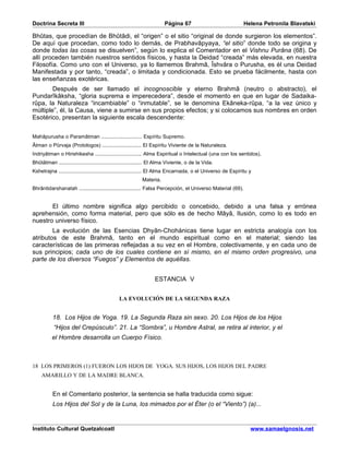 Doctrina Secreta III                                                   Página 67                             Helena Petronila Blavatski

Bhûtas, que procedían de Bhûtâdi, el “origen” o el sitio “original de donde surgieron los elementos”.
De aquí que procedan, como todo lo demás, de Prabhavâpyaya, “el sitio” donde todo se origina y
donde todas las cosas se disuelven”, según lo explica el Comentador en el Vishnu Purâna (68). De
allí proceden también nuestros sentidos físicos, y hasta la Deidad “creada” más elevada, en nuestra
Filosofía. Como uno con el Universo, ya lo llamemos Brahmâ, Îshvâra o Purusha, es él una Deidad
Manifestada y por tanto, “creada”, o limitada y condicionada. Esto se prueba fácilmente, hasta con
las enseñanzas exotéricas.
        Después de ser llamado el incognoscible y eterno Brahmâ (neutro o abstracto), el
Pundarîkâksha, “gloria suprema e imperecedera”, desde el momento en que en lugar de Sadaika-
rûpa, la Naturaleza “incambiable” o “inmutable”, se le denomina Ekâneka-rûpa, “a la vez único y
múltiple”, él, la Causa, viene a sumirse en sus propios efectos; y si colocamos sus nombres en orden
Esotérico, presentan la siguiente escala descendente:


Mahâpurusha o Paramâtman ........................... Espíritu Supremo.
Âtman o Pûrvaja (Protologos) .......................... El Espíritu Viviente de la Naturaleza.
Indriyâtman o Hirishikesha ............................... Alma Espiritual o Intelectual (una con los sentidos).
Bhûtâtman ....................................................... El Alma Viviente, o de la Vida.
Kshetrajna ....................................................... El Alma Encarnada, o el Universo de Espíritu y
                                                           Materia.
Bhrântidarshanatah ......................................... Falsa Percepción, el Universo Material (69).


       El último nombre significa algo percibido o concebido, debido a una falsa y errónea
aprehensión, como forma material, pero que sólo es de hecho Mâyâ, Ilusión, como lo es todo en
nuestro universo físico.
        La evolución de las Esencias Dhyân-Chohánicas tiene lugar en estricta analogía con los
atributos de este Brahmâ, tanto en el mundo espiritual como en el material; siendo las
características de las primeras reflejadas a su vez en el Hombre, colectivamente, y en cada uno de
sus principios; cada uno de los cuales contiene en sí mismo, en el mismo orden progresivo, una
parte de los diversos “Fuegos” y Elementos de aquéllas.


                                                                 ESTANCIA V


                                              LA EVOLUCIÓN DE LA SEGUNDA RAZA


          18. Los Hijos de Yoga. 19. La Segunda Raza sin sexo. 20. Los Hijos de los Hijos
           “Hijos del Crepúsculo”. 21. La “Sombra”, u Hombre Astral, se retira al interior, y el
          el Hombre desarrolla un Cuerpo Físico.



18 LOS PRIMEROS (1) FUERON LOS HIJOS DE YOGA. SUS HIJOS, LOS HIJOS DEL PADRE
    AMARILLO Y DE LA MADRE BLANCA.


          En el Comentario posterior, la sentencia se halla traducida como sigue:
          Los Hijos del Sol y de la Luna, los mimados por el Éter (o el “Viento”) (a)...


Instituto Cultural Quetzalcoatl                                                                                 www.samaelgnosis.net
 