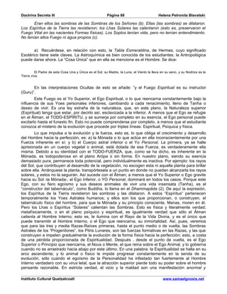 Doctrina Secreta III                                     Página 68                         Helena Petronila Blavatski

       Eran ellos las sombras de las Sombras de los Señores (b). Ellas (las sombras) se dilataron.
Los Espíritus de la Tierra las revistieron; los Lhas Solares las calentaron (esto es, preservaron el
Fuego Vital en las nacientes Formas físicas). Los Soplos tenían vida, pero no tenían entendimiento.
No tenían ellos Fuego ni agua propios (c).


       a) Recuérdese, en relación con esto, la Tabla Esmeraldina, de Hermes, cuyo significado
Esotérico tiene siete claves. La Astroquímica es bien conocida de los estudiantes; la Antropológica
puede darse ahora. La “Cosa Única” que en ella se menciona es el Hombre. Se dice:


          El Padre de esta Cosa Una y Única es el Sol; su Madre, la Luna; el Viento la lleva en su seno, y su Nodriza es la
Tierra viva.


       En las interpretaciones Ocultas de esto se añade: “y el Fuego Espiritual es su instructor
(Guru)”.
        Este Fuego es el Yo Superior, el Ego Espiritual, o lo que reencarna constantemente bajo la
influencia de sus Yoes personales inferiores, cambiando a cada renacimiento, lleno de Tanha o
deseo de vivir. Es una ley extraña de la naturaleza, que, en este plano, la Naturaleza superior
(Espiritual) tenga que estar, por decirlo así, esclavizada a la inferior. A menos que el Ego se refugie
en el Âtman, el TODO-ESPÍRITU, y se sumerja por completo en su esencia, el Ego personal puede
excitarlo hasta el funesto fin. Esto no puede comprenderse por completo, a menos que el estudiante
conozca el misterio de la evolución que procede por triples líneas: Espiritual, Psíquica y física.
        Lo que impulsa a la evolución y la fuerza, esto es, lo que obliga el crecimiento y desarrollo
del Hombre hacia la perfección, es: a) la Mónada o lo que actúa en ella inconscientemente por una
Fuerza inherente en sí; y b) el Cuerpo astral inferior o el Yo Personal. La primera, ya se halle
aprisionada en un cuerpo vegetal o animal, está dotada de esa Fuerza, es verdaderamente ella
misma. Debido a su identidad con el TODO-FUERZA, que, como se ha dicho, es inherente en la
Mónada, es todopoderosa en el plano Arûpa o sin forma. En nuestro plano, siendo su esencia
demasiado pura, permanece toda potencial, pero individualmente es inactiva. Por ejemplo: los rayos
del Sol, que contribuyen al desarrollo de la vegetación, no escogen esta ni aquella planta para brillar
sobre ella. Arránquese la planta, transpórtesela a un punto en donde no puedan alcanzarla los rayos
solares, y estos no la seguirán. Así sucede con el Âtman; a menos que el Yo Superior o Ego gravite
hacia su Sol -la Mónada-, el Ego Inferior, o YO Personal, dominará en todos los casos. Porque este
Ego, con su fiero egoísmo y sus deseos animales de vivir una vida insensata (Tanha), es el
“constructor del tabernáculo”, como Buddha, lo llama en el Dhammapâda (2). De aquí la expresión,
los Espíritus de la Tierra revistieron las sombras y las dilataron. A estos “Espíritus” pertenecen
temporalmente los Yoes Astrales humanos; y ellos son los que proporcionan, o construyen, el
tabernáculo físico del hombre, para que la Mónada y su principio consciente, Manas, moren en él.
Pero los Lhas o Espíritus “Solares” calientan las Sombras. Esto es física y literalmente verdad;
metafísicamente, o en el plano psíquico y espiritual, es igualmente verdad que sólo el Âtman
calienta al Hombre Interno; esto es, le ilumina con el Rayo de la Vida Divina, y es el único que
puede transmitir al Hombre Interno, o el Ego que reencarna, su inmortalidad. Así, pues, veremos
que para las tres y media Razas-Raíces primeras, hasta el punto medio o de vuelta, las Sombras
Astrales de los “Progenitores”, los Pitris Lunares, son las fuerzas formativas en las Razas, y las que
construyen e impelen gradualmente la evolución de la forma física hacia la perfección; esto, a costa
de una pérdida proporcionada de Espiritualidad. Después , desde el punto de vuelta, es el Ego
Superior o Principio que reencarna, el Nous o Mente, el que reina sobre el Ego Animal, y lo gobierna
cuando no es arrastrado hacia abajo por este último. En una palabra: la Espiritualidad se halla en su
arco ascendente; y lo animal o físico le impide progresar constantemente en la senda de su
evolución, sólo cuando el egoísmo de la Personalidad ha infestado tan fuertemente al Hombre
Interno verdadero con su virus letal, que la atracción superior pierde todo su poder sobre el hombre
pensante razonable. En estricta verdad, el vicio y la maldad son una manifestación anormal y

Instituto Cultural Quetzalcoatl                                                               www.samaelgnosis.net
 