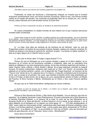 Doctrina Secreta III                                      Página 70                          Helena Petronila Blavatski

        ¿No sabéis vosotros que nosotros (los Iniciados) juzgaremos a los ángeles? (9).


        Finalmente, en todas las Escrituras y Cosmogonías antiguas se muestra que el hombre
evolucionó primitivamente como una forma luminosa incorpórea, sobre la que, cual bronce fundido
vertido en el modelo del escultor, fue construido el andamiaje físico de su cuerpo por, con y de las
formas y tipos inferiores de la vida terrestre animal. El Zohar dice:


        El Alma y la Forma, al descender a la tierra, se revistieron de vestimentas terrestres.


       Su cuerpo protoplástico no estaba formado de esa materia con la que nuestras estructuras
mortales están constituidas.

         Cuando Adán moraba en el jardín del Edén, se hallaba revestido de la vestimenta celestial, que es la vestimenta
de luz celestial... luz de aquella luz que se usaba en el jardín del Edén (10). El Hombre (el Adán celeste) fue creado por los
diez Sephiroth del Mundo Jetzirático, y los siete Ángeles de un Mundo aún más inferior, engendraron por su poder común
al Adán Terrestre. Primero cayó Samael, y luego engañando (?) al hombre, causó también su caída.


       b) La frase “eran ellos las sombras de las Sombras de los Señores” -esto es, que los
Progenitoes crearon al hombre de sus propios Cuerpos Astrales- explica una creencia universal. En
Oriente se atribuye a los Devas la carencia de “sombras” propias. “Los Devas no daban sombras”, y
éste es el signo seguro de un Espíritu bueno y santo.


        c) ¿Por qué no tenían ellos “ni Fuego ni agua propios”? (11).
        Porque los que el Hidrógeno es a los cuerpos simples y gases en el plano objetivo, es su
Nóumeno en el mundo de los fenómenos mentales o subjetivos; dado que su naturaleza trina
latente es reflejada en sus tres emanaciones activas, de los tres principios superiores del hombre, a
saber: Espíritu, Alma y Mente, o Âtmâ, Buddhi y Manas. Es la base espiritual y también la material
humana. El hombre rudimentario, habiendo sido criado por el “Aire” o el “Viento”, se convierte más
adelante en el hombre perfecto, cuando, con el desarrollo del “Fuego Espiritual”, el nóumeno de los
“Tres en Uno” dentro de su Yo, adquiere de su Yo Interno, o Instructor, la Sabiduría de la Conciencia
de Sí, que no posee en el principio. Así, pues, aquí también el Espíritu Divino está simbolizado por
el Sol o el Fuego; el Alma divina, por el Agua y la Luna; representando ambos el Padre y la Madre
del Pneuma, el Alma Humana o Mente, simbolizada por el Viento o Aire, pues Pneuma significa
“Soplo”.
        De aquí que en la Tabla Esmeraldina, desfigurada por manos cristianas:


        Lo Superior se pone de acuerdo con lo Inferior; y lo Inferior con lo Superior; para verificar aquella obra
verdaderamente maravillosa, ( que es el Hombre).


         Porque la Obra Secreta de Chiram, o Rey Hiram de la Kabalah, “uno en esencia, pero tres en
aspectos”, es el Agente Universal o Lapis Philosophorum. El punto culminante de la Obra Secreta es
el Hombre Espiritual Perfecto, a un extremo de la línea; la unión de los tres Elementos es el
Solvente Oculto en el “Alma del Mundo”, el Alma Cósmica o la Luz Astral, al otro extremo; y, en el
plano Material, es el Hidrógeno en su relación con otros gases. El ........ (TO ON) verdaderaente; el
UNO “ quien nadie ha visto excepto el Hijo”, aplicándose esta frase tanto al Kosmos metafísico como
al físico, y al Hombre espiritual y material. Pues, ¿cómo puede este último comprender al TO ON el
“Padre Único”, si su Manas, el “Hijo”, no se convierte en “Uno con el Padre”, para ser iluminado por
medio de esta absorción, por el “Instructor” divino o Guru - Âtmâ-Buddhi?
        Como dice el Comentario:

Instituto Cultural Quetzalcoatl                                                                   www.samaelgnosis.net
 
