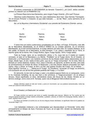 Doctrina Secreta III                                     Página 71                        Helena Petronila Blavatski

       Si quieres comprender la SECUNDARIA (la llamada “Creación”), ¡oh Lanú!, debes estudiar
primero su relación con la PRIMARIA (12).
        La Primera Raza tenía tres Elementos, pero ningún Fuego Viviente. ¿Por qué? Porque:
       “Decimos cuatro Elementos, Hijo mío, pero debiéramos decir tres”, dice Hermes Trismegisto.
“En el Círculo Primario” o Creación, lo que está marcado ...... se lee “Raíz”, como asimismo en el
Secundario.
        Así, en la Alquimia o Hermetismo Occidental -una variante del Esoterismo Oriental- vemos:


                        X                          .........                          X


                 Azufre                        Flamma.                          Spiritus.
                 Mercurio                       Natura.                           Aqua.
                 Sal.                           Mater.                            Sanguis


        Y estos tres son todos cuaternarios completados por su Raíz, el Fuego. El Espíritu, más allá
de la Naturaleza Manifestada, es el SOPLO ÍGNEO en su Unidad absoluta. en el Universo
Manifestado, es el Sol Central Espiritual, el Fuego eléctrico de toda Vida. En nuestro Sistema, es el
Sol visible, el Espíritu de la Naturaleza, el Dios terrestre. Y en, sobre y alrededor de la Tierra, el
espíritu ígneo de la misma: Aire, Fuego fluídico; Agua, Fuego líquido; Tierra, Fuego sólido.
        Todo es Fuego: Ignis, en su constitución última, o Yo, cuya raíz es 0 (nada) en nuestro
concepto, el todo en la Naturaleza y su Mente. “ProMetor” es el Fuego divino. Es el Creador, el
Destructor y el Preservador. Los nombres primitivos de los Dioses están todos relacionados con el
fuego, desde Agni, el ario, hasta el Dios judío, que es un “fuego consumidor”. En la India, Dios es
llamado en varios dialectos, Eashur, Esur, Iswur e Îshvâra, en sánscrito, el Señor de Isha; pero éste
es primitivamente el nombre de Shiva, el Destructor; y los tres Dioses védicos principales son Agni
(Ignis), Vâyu y Sûrya: el Fuego, el Aire y el Sol, tres grados Ocultos del Fuego. En el hebreo .....
(Aza) significa “iluminar, y ..... (Asha) es el “Fuego”. En Ocultismo, “encender un fuego” es sinónimo
a la evocación de uno de los tres grandes poderes del Fuego, o “ir a Dios”.
       En sánscrito, la raíz Ush es fuego o calor; y la palabra egipcia Osiris es un compuesto, como
lo ha mostrado Schelling, de los dos Aish o Asr primitivos, o “fuego-encantador”. En el antiguo
etrusco, Aesar significaba un Dios, derivándose acaso del Asura de los Vedas. Îshvâra es un
término análogo, como creía el Dr. Kenealy, quien cita el Bhagavad Gitâ al efecto de que:


        Aeswar (Îshvâra) reside en todo ser mortal, y pone en movimiento, por sus poderes sobrenaturales, todas las
cosas que suben la rueda del tiempo.


        Es el Creador y el Destructor, en verdad.

        El Fuego primitivo se suponía que tenía un apetito insaciable para devorar. Máximo de Tiro cuenta que los
antiguos persas arrojaban al fuego materia combustible, y gritaban: ¡Devora, oh Señor! En el lenguaje irlandés, easam, o
asam, significa hacer o crear.
        (Y) Aesar era también el nombre de uno de los antiguos dioses irlandeses; el significado literal de la palabra es
“encender fuego” (13).


         Los kabalistas cristianos y los simbologistas que desnaturalizan el Pymander -entre ellos
principalmente el Obispo de Ayre, Francisco de Tours, en el siglo XVI- dividen los Elementos del
modo siguiente:

Instituto Cultural Quetzalcoatl                                                             www.samaelgnosis.net
 