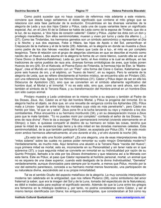 Doctrina Secreta III                           Página 77                   Helena Petronila Blavatski

        Como podrá suceder que no haya ocasión de referirnos más adelante a este misterio,
conviene que desde luego señalemos el doble significado que contiene el mito griego que se
relaciona con esta fase particular de la evolución. Encuéntrase en las diversas variantes de la
alegoría de Leda y sus dos hijos Cástor y Pólux, cada una de cuyas variantes tiene un significado
especial. Así, en el Libro XI de la Odisea se habla de Leda como de la esposa de Tindaro, que dio a
la luz, de su esposo, a “dos hijos de corazón valiente”: Cástor y Pólux. Júpiter los dota con un don y
privilegio maravillosos. Son ellos semiinmortales; mueren y viven por turno y cada día alterno (.....)
(27). Como las Tindaridas, los hermanos gemelos son un símbolo astronómico y representan el Día
y la Noche; y sus dos esposas, Febe e Hilaira, las hijas de Apolo o del Sol, personifican el
Crepúsculo de la mañana y el de la tarde (28). Además, en la alegoría en donde se muestra a Zeus
como padre de los dos héroes -nacidos del Huevo que Leda da a luz-, el mito es por completo
teogónico. Tiene él relación con el grupo de alegorías cósmicas en que se describe al mundo como
nacido de un Huevo. Leda asume en la alegoría la forma de un cisne blanco, cuando ella se une al
Cisne Divino (o Brahma-Kalahmsa). Leda es, por tanto, el Ave mística a la cual se atribuye, en las
tradiciones de varios pueblos de raza aria, diversas formas ornitológicas de aves, que todas ponen
Huevos de oro (29). En el Kalevala, el Poema Épico de Finlandia, la hermosa hija de Éter, la “Madre-
Agua”, crea el Mundo en conjunción con un “Pato” -otra forma del Cisne o Ganso, Kalahamsa- que
pone seis huevos de oro, y el séptimo, un “huevo de hierro”, en su regazo. Pero la variante de la
alegoría de Leda, que se refiere directamente al hombre místico, se encuentra sólo en Píndaro (30),
con una referencia más ligera en los Himnos Homéricos (31). Cástor y Pólux dejan de ser en ella los
Dióscuros de Apolodoro (32), sino que se convierten en el símbolo altamente significativo del
hombre dual, el Mortal y el Inmortal. Y no es esto sólo, sino que, como se verá ahora, son ellos
también el símbolo de la Tercera Raza, y su transformación del Hombre-animal en un hombre-Dios
con sólo cuerpo animal.
       Píndaro muestra a Leda uniéndose en la misma noche a su esposo y también al Padre de
los Dioses, Zeus. Así, Cástor es el hijo del hombre Mortal, y Pólux la progenie del Inmortal. En la
alegoría hecha al objeto, se dice que, en una revuelta de venganza contra los Apharides (35), Pólux
mata a Linceo- “aquel de entre todos los mortales cuya vista es más penetrante”-, pero Cástor es
herido por Idas, “el que ve y sabe”. Zeus pone fin a la lucha lanzando su rayo y matando a los dos
combatientes. Pólux encuentra a su hermano moribundo (34), y en su desesperación invoca a Zeus
para que le mate también. “Tú no puedes morir por completo” -contesta el señor de los Dioses-; “tú
eres de raza divina”. Pero le da a escoger: Pólux permanecerá inmortal (viviendo eternamente en el
Olimpo); o bien, si quisiese compartir el destino de su hermano en todas las cosas, tendría que
pasar la mitad de su existencia bajo tierra y la otra mitad en las doradas mansiones celestes. Esta
semiinmortalidad, de la que también participaría Cástor, es aceptada por Pólux (35). Y de este modo
viven ambos hermanos alternativamente, el uno durante el día, y el otro durante la noche (36).
        ¿Es esto tan sólo una ficción poética? ¿Es una alegoría, una de esas interpretaciones de los
“mitos solares” sobre las cuales no parece poder remontar su vuelo ningún Orientalista moderno?
Verdaderamente, es mucho más. Aquí tenemos una alusión a la Tercera Raza “nacida del Huevo”;
cuya primera mitad es mortal, esto es, inconsciente en su Personalidad y sin tener nada en sí que
sobreviva (37); y cuya segunda mitad se convierte en inmortal en su Individualidad por razón de su
Quinto Principio, llamado a la vida por los Dioses Animadores y que relaciona así a la Mónada con
esta tierra. Éste es Pólux; al paso que Cástor representa al hombre personal, mortal, un animal que
no es siquiera de una clase superior, cuando está desligado de la divina Individualidad, “Gemelos”
verdaderamente; aunque divorciados para siempre por la muerte, a menos que Pólux, movido por la
voz del estrecho parentesco, conceda a su hermano mortal menos favorecido, una participación de
su naturaleza divina, asociándolo así a su propia inmortalidad.
        Tal es el sentido Oculto del aspecto metafísico de la alegoría. La muy conocida interpretación
moderna tan celebrada en la antigüedad, que nos refiere Plutarco (38), como simbolismo del amor
fraternal (a saber, que era la imagen del Sol y de la Luna, tomada del espectáculo de la Naturaleza),
es débil e inadecuada para explicar el significado secreto. Además de que la Luna entre los griegos
era femenina en la mitología exotérica y, por tanto, no podría considerarse como Cástor, y ser al
mismo tiempo identificada con Diana; los antiguos simbologistas, que consideraban al Sol como rey

Instituto Cultural Quetzalcoatl                                               www.samaelgnosis.net
 