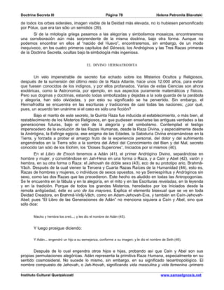 Doctrina Secreta III                                  Página 78                        Helena Petronila Blavatski

de todos los orbes siderales, imagen visible de la Deidad más elevada, no lo hubiesen personificado
por Pólux, que era tan sólo un semidiós (39).
       Si de la mitología griega pasamos a las alegorías y simbolismos mosaicos, encontraremos
una corroboración aún más sorprendente de la misma doctrina, bajo otra forma. Aunque no
podemos encontrar en ellos al “nacido del Huevo”, encontraremos, sin embargo, de un modo
inequívoco, en los cuatro primeros capítulos del Génesis, los Andróginos y las Tres Razas primeras
de la Doctrina Secreta, ocultas bajo la simbología más ingeniosa.


                                          EL DIVINO HERMAFRODITA


       Un velo impenetrable de secreto fue echado sobre los Misterios Ocultos y Religiosos,
después de la sumersión del último resto de la Raza Atlante, hace unos 12.000 años, para evitar
que fuesen conocidos de los indignos, y por ellos profanados. Varias de estas Ciencias son ahora
exotéricas, como la Astronomía, por ejemplo, en sus aspectos puramente matemáticos y físicos.
Pero sus dogmas y doctrinas, estando todas simbolizadas y dejadas a la sola guarda de la parábola
y alegoría, han sido olvidadas, y por esto su significado se ha pervertido. Sin embargo, el
Hermafrodita se encuentra en las escrituras y tradiciones de casi todas las naciones; ¿por qué,
pues, un acuerdo tan unánime si el caso es sólo una ficción?
        Bajo el manto de este secreto, la Quinta Raza fue inducida al establecimiento, o más bien, al
restablecimiento de los Misterios Religiosos, en que pudiesen enseñarse las antiguas verdades a las
generaciones futuras, bajo el velo de la alegoría y del simbolismo. Contemplad el testigo
imperecedero de la evolución de las Razas Humanas, desde la Raza Divina, y especialmente desde
la Andrógina, la Esfinge egipcia, ese enigma de las Edades, la Sabiduría Divina encarnándose en la
Tierra, y forzada a probar el amargo fruto de la experiencia personal, del dolor y del sufrimiento
engendrados en la Tierra sólo a la sombra del Árbol del Conocimiento del Bien y del Mal, secreto
conocido tan sólo de los Elohim, los “Dioses Superiores”, Iniciados por sí mismos (40).
        En el Libro de Enoch tenemos a Adán (41), el primer Andrógino Divino, separándose en
hombre y mujer, y convirtiéndose en Jah-Heva en una forma o Raza, y a Caín y Abel (42), varón y
hembra, en su otra forma o Raza: el Jehovah de doble sexo (43), eco de su prototipo ario, Brahmâ-
Vâch. Después de la cual vienen la Tercera y Cuarta Razas Raíces de la Humanidad (44), esto es,
Razas de hombres y mujeres, o individuos de sexos opuestos, no ya Semiespíritus y Andróginos sin
sexo, como las dos Razas que las precedieron. Este hecho es aludido en todas las Antropogonías.
Se le encuentra en la fábula y en la alegoría, en el mito y en las Escrituras reveladas, en la leyenda
y en la tradición. Porque de todos los grandes Misterios, heredados por los Iniciados desde la
remota antigüedad, éste es uno de los mayores. Explica el elemento bisexual que se ve en toda
Deidad Creadora, en Brahmâ-Virâj-Vâch, como en Adam-Jehovah-Eva, y también en Caín-Jehovah-
Abel; pues “El Libro de las Generaciones de Adán” no menciona siquiera a Caín y Abel, sino que
sólo dice:


       Macho y hembra los creó...; y les dio el nombre de Adán (45).


       Y luego prosigue diciendo:

       Y Adán... engendró un hijo a su semejanza, conforme a su imagen; y le dio el nombre de Seth (46).


       Después de lo cual engendra otros hijos e hijas, probando así que Caín y Abel son sus
propias permutaciones alegóricas. Adán representa la primitiva Raza Humana, especialmente en su
sentido cosmosideral. No sucede lo mismo, sin embargo, en su significado teoantropológico. El
nombre compuesto de Jehovah, o Jah-Hovah, significando vida masculina y vida femenina -primero

Instituto Cultural Quetzalcoatl                                                           www.samaelgnosis.net
 