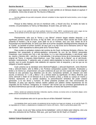 Doctrina Secreta III                                     Página 79                         Helena Petronila Blavatski

andrógino, luego separado en sexos- se emplea en este sentido en el Génesis desde el capítulo V
en adelante. Como dice el autor de The Source of Mesures:


         Las dos palabras de que está compuesto Jehovah completan la idea original del macho-hembra, como el origen
del nacimiento (47).


        Porque la letra hebrea Jod era el membrum virile, y Hovah era Eva, la madre de todo lo
viviente, o la procreadora, la Tierra y la Naturaleza. El autor cree, por tanto, que:


       Se ve que el uno perfecto (el círculo perfecto femenino o Yoni, 20612, numéricamente) como origen de las
medidas, toma también la forma del origen del nacimiento, como hermafrodita; de aquí la forma y uso fálicos.


        Precisamente; sólo que la “forma y uso fálicos” vinieron largas edades después; y el
significado primero original de Enos, el hijo de Seth, era la primera Raza nacida del modo usual
presente el hombre y de la mujer, pues Seth no es un hombre, sino una raza. Antes de él la
Humanidad era hermafrodita. En tanto que Seth es el primer resultado (fisiológicamente) después de
la “Caída”, es también el primer hombre; de aquí que a su hijo Enos se le mencione como el “Hijo
del Hombre”. Seth representa la última parte de la Tercera Raza.
        Para ocultar el verdadero misterio del nombre de Ain Suph -la Nocosa Ilimitada y Eterna-, los
kabalistas han presentado el atributo-apelativo compuesto de uno de los Elohim personales
Creadores, cuyo nombre era Yah o Jah -las letras i o j o y son intercambiables- o Jah-Hovah, esto
es, macho y hembra (48) ; Jah-Eve, un hermafrodita, o la primera forma de la Humanidad, el Adán
original de Tierra, ni siquiera Adam-Kadmon, cuyo “Hijo nacido de la Mente”, es el Jah-Hovah,
terrestre, místicamente. Y sabiendo esto, el astuto rabino-kabalista ha hecho de él un nombre tan
secreto, que no pudo divulgarlo más adelante sin exponer todo el esquema; y así es que se vio
obligado a hacerlo sagrado.
         Cuán próxima es la identidad entre Brahmâ-Prajâpati y Jehovah-Septhiroth, entre Brahmâ-
Virâj y Jehovah-Adam, sólo la Biblia y los Purânas comparados pueden mostrarlo. Analizados y
leídos a la misma luz, proporcionan una gran evidencia de que son dos copias del mismo original,
hechas en dos períodos muy distantes uno de otro. Compárese también, en relación con este
asunto, el Génesis, IV, I y 26, y Manu I, 32, y ambos darán su significado. En Manu, Brahmâ, que
como Jehovah o Adán en el Génesis es a la vez hombre y Dios, y divide su cuerpo en macho y
hembra, representa, en su sentido esotérico, la personificación simbólica del poder creador
generador, a la vez divino y humano. El Zohar presenta pruebas aún más convincentes de
identidad, al paso que algunos rabinos repiten palabra por palabra ciertas expresiones de los
originales de los Purânas; verbigracia, la “creación” del mundo que se considera generalmente en
los libros brahmánicos que es Lilâ, el placer o el deporte, el recreo del Supremo Creador.


        Vishnu, siendo así substancia discreta e indiscreta, espíritu y tiempo, se recrea como un muchacho alegre, como
podéis conocer escuchando sus travesuras (49).


        Ahora compárese esto con lo que se dice en el libro Nobeleth’ Hokhmah:

        Los kabalistas dicen que la venida a la existencia de los mundos tuvo lugar por el placer, en el cual Ain Suph (?!)
se regocijaba en sí mismo, y resplandecía e irradiaba de Sí mismo a Él mismo... todo lo cual se llama placer (50).


        Así, pues, no es una “idea curiosa de los kabalistas”, como el citado autor observa, sino una
idea aria, exclusiva de los Purânas. Sólo que, ¿por qué hacer de Ain Suph un Creador?


Instituto Cultural Quetzalcoatl                                                               www.samaelgnosis.net
 