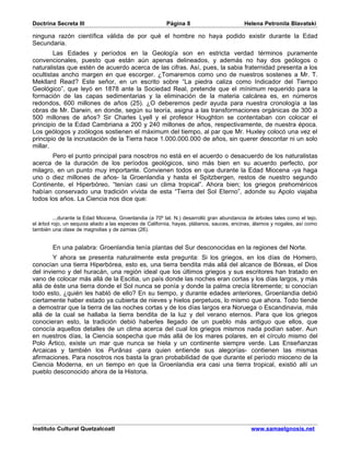 Doctrina Secreta III                                     Página 8                          Helena Petronila Blavatski

ninguna razón científica válida de por qué el hombre no haya podido existir durante la Edad
Secundaria.
        Las Edades y períodos en la Geología son en estricta verdad términos puramente
convencionales, puesto que están aún apenas delineados, y además no hay dos geólogos o
naturalistas que estén de acuerdo acerca de las cifras. Así, pues, la sabia fraternidad presenta a los
ocultistas ancho margen en que escorger. ¿Tomaremos como uno de nuestros sostenes a Mr. T.
Mekllard Read? Este señor, en un escrito sobre “La piedra caliza como Indicador del Tiempo
Geológico”, que leyó en 1878 ante la Sociedad Real, pretende que el mínimum requerido para la
formación de las capas sedimentarias y la eliminación de la materia calcárea es, en números
redondos, 600 millones de años (25). ¿O deberemos pedir ayuda para nuestra cronología a las
obras de Mr. Darwin, en donde, según su teoría, asigna a las transformaciones orgánicas de 300 a
500 millones de años? Sir Charles Lyell y el profesor Houghton se contentaban con colocar el
principio de la Edad Cambriana a 200 y 240 millones de años, respectivamente, de nuestra época.
Los geólogos y zoólogos sostienen el máximum del tiempo, al par que Mr. Huxley colocó una vez el
principio de la incrustación de la Tierra hace 1.000.000.000 de años, sin querer descontar ni un solo
millar.
       Pero el punto principal para nosotros no está en el acuerdo o desacuerdo de los naturalistas
acerca de la duración de los períodos geológicos, sino más bien en su acuerdo perfecto, por
milagro, en un punto muy importante. Convienen todos en que durante la Edad Miocena -ya haga
uno o diez millones de años- la Groenlandia y hasta el Spitzbergen, restos de nuestro segundo
Continente, el Hiperbóreo, “tenían casi un clima tropical”. Ahora bien; los griegos prehoméricos
habían conservado una tradición vívida de esta “Tierra del Sol Eterno”, adonde su Apolo viajaba
todos los años. La Ciencia nos dice que:


          ...durante la Edad Miocena, Groenlandia (a 70º lat. N.) desarrolló gran abundancia de árboles tales como el tejo,
el árbol rojo, un sequoia aliado a las especies de California, hayas, plátanos, sauces, encinas, álamos y nogales, así como
también una clase de magnolias y de zamias (26).


        En una palabra: Groenlandia tenía plantas del Sur desconocidas en la regiones del Norte.
        Y ahora se presenta naturalmente esta pregunta: Si los griegos, en los días de Homero,
conocían una tierra Hiperbórea, esto es, una tierra bendita más allá del alcance de Bóreas, el Dios
del invierno y del huracán, una región ideal que los últimos griegos y sus escritores han tratado en
vano de colocar más allá de la Escitia, un país donde las noches eran cortas y los días largos, y más
allá de éste una tierra donde el Sol nunca se ponía y donde la palma crecía libremente; si conocían
todo esto, ¿quién les habló de ello? En su tiempo, y durante edades anteriores, Groenlandia debió
ciertamente haber estado ya cubierta de nieves y hielos perpetuos, lo mismo que ahora. Todo tiende
a demostrar que la tierra de las noches cortas y de los días largos era Noruega o Escandinavia, más
allá de la cual se hallaba la tierra bendita de la luz y del verano eternos. Para que los griegos
conocieran esto, la tradición debió haberles llegado de un pueblo más antiguo que ellos, que
conocía aquellos detalles de un clima acerca del cual los griegos mismos nada podían saber. Aun
en nuestros días, la Ciencia sospecha que más allá de los mares polares, en el círculo mismo del
Polo Ártico, existe un mar que nunca se hiela y un continente siempre verde. Las Enseñanzas
Arcaicas y también los Purânas -para quien entiende sus alegorías- contienen las mismas
afirmaciones. Para nosotros nos basta la gran probabilidad de que durante el período mioceno de la
Ciencia Moderna, en un tiempo en que la Groenlandia era casi una tierra tropical, existió allí un
pueblo desconocido ahora de la Historia.




Instituto Cultural Quetzalcoatl                                                               www.samaelgnosis.net
 