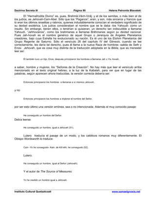 Doctrina Secreta III                                   Página 80                         Helena Petronila Blavatski

        El “Hermafrodita Divino” es, pues, Brahmâ-Vâch-Virâj; y el de los semitas, o más bien el de
los judíos, es Jehovah-Caín-Abel. Sólo que los “Paganos”, eran, y son, más sinceros y francos que
lo eran los últimos israelitas y rabinos, quienes indudablemente conocían el verdadero significado de
su deidad exotérica. Los judíos consideraban el nombre que se le daba -los Yahoudi- como un
insulto. Sin embargo, tienen ellos, o tendrían si quisieran, un derecho tan indiscutible a llamarse
Yahoudi, “Jahhovianos”, como los brahmanes a llamarse Brâhmanes según su deidad nacional.
Pues Jah-hovah es el nombre genérico de aquel Grupo o Jerarquía de Ángeles Planetarios
creadores, bajo cuya Estrella ha evolucionado su nación. Es él uno de los Elohim Planetarios del
Grupo Regente de Saturno. Sólo el versículo 26 del capítulo IV del Génesis, cuando se lee
correctamente, les daría tal derecho, pues él llama a la nueva Raza de hombres -salida de Seth y
Enos- Jehovah, que es cosa muy distinta de la traducción adoptada en la Biblia, que es menester
leer así:

        Él también tuvo un hijo, Enos; después principiaron los hombres a llamarse Jah o Ya.-hovah,


a saber, hombre y mujeres, los “Señores de la Creación”. No hay más que leer el versículo arriba
mencionado en el texto original hebreo, a la luz de la Kabalah, para ver que en lugar de las
palabras, según aparecen ahora traducidas, la versión correcta debería ser:


        Entonces principiaron los hombres a llamarse a sí mismos Jehovah,


y no:


        Entonces principiaron los hombres a implorar el nombre del Señor,


por ser esto último una versión errónea, sea o no intencionada. Además el muy conocido pasaje:


        He conseguido un hombre del Señor.
Debía leerse:

        He conseguido un hombre, igual a Jehovah (51).


      Lutero traducía el pasaje de un modo, y los católicos romanos muy diferentemente. El
Obispo Wordsworth lo traduce:


        Caín -Yo he conseguido- Kain, de Kâ’nithi, he conseguido (52).


        Lutero:

        He conseguido un hombre, igual al Señor (Jehovah).


        Y el autor de The Source of Measures:


        Yo he medido un hombre igual a Jehovah.




Instituto Cultural Quetzalcoatl                                                            www.samaelgnosis.net
 