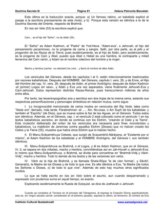 Doctrina Secreta III                                       Página 81                      Helena Petronila Blavatski

       Esta última es la traducción exacta, porque: a) Un famoso rabino, un kabalista explicó el
pasaje a la escritora precisamente de este modo; y b) Porque esta versión es idéntica a la de la
Doctrina Secreta del Oriente, respecto de Brahmâ.
        En Isis sin Velo (53) la escritora explicó que:


        Caín... es el hijo del “Señor”, no de Adán (54).


       El “Señor” es Adam Kadmon, el “Padre” de Yod-Heva. “Adam-eva”, o Jehovah, el hijo del
pensamiento pecaminoso, no la progenie de carne y sangre. Seth, por otra parte, es el jefe y el
progenitor de las Razas de la Tierra; pues exotéricamente, es el hijo de Adán, pero esotéricamente,
es la progenie de Caín y Abel, puesto que Abel o Hebel es una hembra, la contraparte y mitad
femenina del Caín varón, y Adam es el nombre colectivo del hombre y la mujer:


        Macho y hembra (zachar va nakobeh) los creó... y llamó el nombre de ellos Adán.


        Los versículos del Génesis, desde los capítulos I al V, están intencionalmente trastrocados
por razones kabalísticas. Después del HOMBRE del Génesis, capítulo I, vers. 26, y de Enos, el Hijo
del Hombre del cap. IV, vers. 26; después de Adán, el primer Andrógino; después de Adam Kadmon
-el (primer) Logos sin sexo-, y Adán y Eva una vez separados, viene finalmente Jehovah-Eva y
Caín-Jehovah. Estos representan distintas Razas-Raíces, pues transcurrieron millones de años
entre ellos.
       Por tanto, las teoantropografías aria y semítica son dos hojas de la misma rama, estando sus
respectivas personificaciones y personajes simbólicos en relación mutua, como sigue:
       I. Lo Incognoscible mencionado de varios modos en versículos del Rig Veda, tales como
“Nada era”, llamado, más tarde, Parabrahman -el ..... Ain, No-cosa, o Ain Suph de los kabalistas- y
también el “Espíritu” (de Dios), que se mueve sobre la faz de las Aguas, en el Génesis. Todos estos
son idénticos. Además, en el Génesis, cap. I, el versículo 2 está colocado como el versículo 1 en los
textos kabalísticos secretos, en donde se continúa con los Elohim, “creando el Cielo y la Tierra”.
Esta mutación deliberada del orden de los versículos era necesaria para fines monoteístas y
kabalísticos. La maldición de Jeremías contra aquellos Elohim (Dioses) que no habían creado lso
Cielos y la Tierra (55), muestra que había otros Elohim que lo habían hecho.
        II. El Manu-Svâyambhuya Celeste, que surgió de Svayambhû-Nârâyana, el “Existente por sí
mismo”, el Adam Kadmon de los kabalistas y el HOMBRE Andrógino, del Génesis I, son también
idénticos.
        III. Manu-Svâyambhuva es Brahmâ, o el Logos, y él es Adam Kadmon, que en el Génesis,
IV, 5, se separa en dos mitades, macho y hembra, convirtiéndose así en Jah-Hovah o Jehovah-Eva;
lo mismo que Manu-Svâyambhuva, o Brahmâ, se divide para convertirse en “Brahmâ-Virâj y Vâch-
Virâj”, macho y hembra. Todo lo demás de los textos y de las versiones son velos.
       IV. Vâch es la hija de Brahmâ, y es llamada Shata-Rûpa “la de cien formas”, y Sâvitrî,
Generatriz, la Madre de los Dioses y de todo lo que vive. Es ella idéntica a Eva, “la Madre (de todos
los Señores o Dioses, o) de todo lo que vive”. Además de esto hay muchos otros significados
ocultos.
      Lo que se halla escrito en Isis sin Velo sobre el asunto, aun cuando desparramado y
expresado con prudencia suma en aquel tiempo, es exacto.
        Explicando esotéricamente la Rueda de Ezequiel, se dice de Jodhevah o Jehovah:


         Cuando se considera al Ternario en el principio del Tetragrama, él expresa la Creación Divina espiritualmente,
esto es, sin ningún pecado carnal: considerado en el extremo opuesto, expresa lo último; es femenino. El nombre de Eva

Instituto Cultural Quetzalcoatl                                                             www.samaelgnosis.net
 