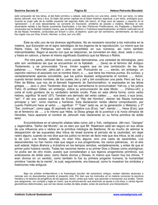 Doctrina Secreta III                                      Página 82                         Helena Petronila Blavatski

está compuesto de tres letras, el del Adán primitivo o celeste, está escrito con una letra, Jokdo Yod; por tanto, no debe
leerse Jehovah, sino Ieva o Eva. El Adán del primer capítulo es el Adam Kadmon espiritual, y por tanto, andrógino puro.
Cuando la mujer sale de la costilla izquierda del segundo Adán (de barro), el Virgo puro se separa, y cayendo en la
“generación”, o el ciclo descendente, se convierte en Escorpión, emblema de pecado y materia. Mientras el ciclo
ascendente señala a las Razas puramente Espirituales, o los diez Patriarcas Prediluvianos, los Prajâpatis y Sephiroth,
conducidos por la Deidad creadora misma, que es Adam Kadmon o Yodcheva (espiritualmente), el inferior (Jehovah) es el
de las Razas Terrestres, conducidas por Enoch o Libra, el séptimo; quien por ser semidivino, semiterrestre, se dice que
fue cogido vivo por Dios. Enoch, Hermes, o Libra, son uno (56).


       Éste es sólo uno de los diversos significados. No es necesario recordar a los instruidos en la
materia, que Escorpión es el signo astrológico de los órganos de la reproducción. Lo mismo que los
Rishis indos, los Patriarcas son todos convertibles en sus números, así como también
intercambiables. Según el asunto con que se relacionan, se convierten en diez, doce, siete o cinco,
y hasta en catorce, y tienen el mismo significado Esotérico que los Manus o Rishis.
         Por otra parte, Jehovah tiene, como puede demostrarse, una variedad de etimologías, pero
sólo son verdaderas las que se encuentran en la Kabalah. .... (Ieve) es el término del Antiguo
Testamento, y se pronunciaba Ya-va. Inman sugiere que es una contracción de las dos
palabras ...... Yaho-Iah, Jaho-Jah o Jaho es Jah. Puntuando es ......, siendo, sin embargo, un
capricho rabínico el asociarlo con el nombre Adoni, o ...., que tiene los mismos puntos. Es curioso, y
verdaderamente apenas concebible, que los judíos leyesen antiguamente el nombre ....., Adoni,
cuando tenían tantos nombres, de los cuales Jeo y Jah y Iah constituían una parte. Pero así fue; y
Filón de Biblos, que nos da el llamado fragmento de Sanchoniathon, lo expresaba en las letras
griegas ..... Javo o Jevo Teodoreto dice que los samaritanos lo pronunciaban Yah-va, y los judíos
Yaho. El profesor Gibbs, sin embargo, indica su pronunciación de este Modo: ..... (Yehou-vih); y
corta el nudo gordiano de su verdadero sentido oculto. Pues en esta última forma, como verbo
hebreo, significa “él será” (57). También era derivado del verbo caldeo ..... eue (eve), o eua (eva),
“ser”. Y así era, puesto que sólo de Enosh, el “Hijo del Hombre”, debían las Razas humanas
principiar y “ser”, como machos y hembras. Esta declaración recibe ulterior comprobación, por
cuanto Parkhurst hace al verbo ..... significar: 1º “Caer” (esto es, en la generación o Materia); y 2º
“Ser, continuar”, como raza. El aspirado de la palabra cua (Eva), “ser”, siendo ....., Heve (Eve), que
es el femenino de ..... y lo mismo que Hebe, la Diosa griega de la juventud y la novia olímpica de
Heracles, hace aparecer el nombre de Jehovah más claramente en su forma primitiva de doble
sexo.
         Encontrándose en el sánscrito sílabas tales como Jah y Yah, verbigracia: Jâh-navi, “Ganges”
y Jagannâtha, “Señor del Mundo”, se ve claro por qué Mr. Rawlinson está tan seguro en sus obras
de una influencia aria o védica en la primitiva mitología de Babilonia. Ni es mucho de admirar la
desaparición de las supuestas diez tribus de Israel durante el período de la cautividad, sin dejar
rastro alguno, cuando se nos dice que los judíos no tenían de facto más que dos tribus, la de Judá y
la de Levi. Los levitas, además, no eran tribu alguna, sino una casta de sacerdotes. Los
descendientes no han hecho más que seguir a sus progenitores, los varios patriarcas, en el aire
sutil sideral. Había Brahms y A-brahms en los tiempos remotos, verdaderamente, y antes de que el
primer judío hubiera nacido. Todas las naciones tienen a su primer Dios o Dioses como andróginos;
no podía ser de otro modo, puesto que consideraban a sus lejanos progenitores primitivos, sus
antecesores de doble sexo, como Seres divinos y Dioses, lo mismo que hacen hoy los chinos. Y
eran divinos en un sentido, como también lo fue su primera progenie humana, la humanidad
primitiva “nacida de la mente”, la cual, seguramente, era bisexual, como lo muestran los símbolos y
tradiciones más antiguos.


         Bajo los ardides emblemáticos y la fraseología peculiar del sacerdocio antiguo, existen latentes alusiones a
ciencias aún no descubiertas durante el presente ciclo. Por bien que los instruidos en la materia conozcan la escritura
hierática y el sistema de jeroglíficos de los egipcios, tienen, antes que nada, que aprender a transportar sus anales. Tienen
que asegurarse, con compás y regla en mano, que la pintura-escrito que examinan se ajusta a una línea, a ciertas figuras
geométricas determinadas, que son las claves ocultas de tales anales, antes de aventurar una interpretación.



Instituto Cultural Quetzalcoatl                                                                www.samaelgnosis.net
 