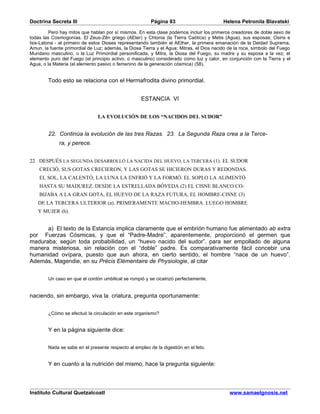 Doctrina Secreta III                                    Página 83                         Helena Petronila Blavatski

         Pero hay mitos que hablan por sí mismos. En esta clase podemos incluir los primeros creadores de doble sexo de
todas las Cosmogonías. El Zeus-Zên griego (AEter) y Chtonia (la Tierra Caótica) y Metis (Agua), sus esposas; Osiris e
Isis-Latona - el primero de estos Dioses representando también el AEther, la primera emanación de la Deidad Suprema,
Amun, la fuente primordial de Luz; además, la Diosa Tierra y el Agua; Mitras, el Dios nacido de la roca, símbolo del Fuego
Mundano masculino, o la Luz Primordial personificada, y Mitra, la Diosa del Fuego, su madre y su esposa a la vez; el
elemento puro del Fuego (el principio activo, o masculino) considerado como luz y calor, en conjunción con la Tierra y el
Agua, o la Materia (el elemento pasivo o femenino de la generación cósmica) (58).


        Todo esto se relaciona con el Hermafrodita divino primordial.


                                                    ESTANCIA VI


                               LA EVOLUCIÓN DE LOS “NACIDOS DEL SUDOR”


        22. Continúa la evolución de las tres Razas. 23. La Segunda Raza crea a la Terce-
             ra, y perece.


22 DESPUÉS LA SEGUNDA DESARROLLÓ LA NACIDA DEL HUEVO, LA TERCERA (1). EL SUDOR
    CRECIÓ, SUS GOTAS CRECIERON, Y LAS GOTAS SE HICIERON DURAS Y REDONDAS.
    EL SOL, LA CALENTÓ; LA LUNA LA ENFRIÓ Y LA FORMÓ. EL SOPLO LA ALIMENTÓ
    HASTA SU MADUREZ. DESDE LA ESTRELLADA BÓVEDA (2) EL CISNE BLANCO CO-
    BIJABA A LA GRAN GOTA, EL HUEVO DE LA RAZA FUTURA, EL HOMBRE-CISNE (3)
   DE LA TERCERA ULTERIOR (a). PRIMERAMENTE MACHO-HEMBRA. LUEGO HOMBRE
   Y MUJER (b).


      a) El texto de la Estancia implica claramente que el embrión humano fue alimentado ab extra
por Fuerzas Cósmicas, y que el “Padre-Madre”, aparentemente, proporcionó el germen que
maduraba; según toda probabilidad, un “huevo nacido del sudor”, para ser empollado de alguna
manera misteriosa, sin relación con el “doble” padre. Es comparativamente fácil concebir una
humanidad ovípara, puesto que aun ahora, en cierto sentido, el hombre “nace de un huevo”.
Además, Magendie, en su Précis Elémentaire de Physiologie, al citar


        Un caso en que el cordón umbilical se rompió y se cicatrizó perfectamente,


naciendo, sin embargo, viva la criatura, pregunta oportunamente:


        ¿Cómo se efectuó la circulación en este organismo?


        Y en la página siguiente dice:


        Nada se sabe en el presente respecto al empleo de la digestión en el feto.


        Y en cuanto a la nutrición del mismo, hace la pregunta siguiente:



Instituto Cultural Quetzalcoatl                                                              www.samaelgnosis.net
 