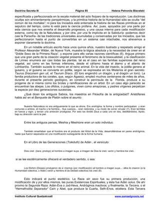 Doctrina Secreta III                                   Página 85                         Helena Petronila Blavatski

especificada y perfeccionada en la escala material del acto fisíparo de la reproducción. Las doctrinas
ocultas son eminentemente panspérmicas, y la primitiva historia de la Humanidad sólo se oculta “del
común de los mortales”; ni para los Iniciados está enterrada la historia de las Razas primitivas en el
sepulcro del tiempo, como lo está para la ciencia profana. Así, pues, apoyados por una parte por
esta ciencia que nos enseña el desarrollo progresivo, y una causa interna para cada modificación
externa, como ley de la Naturaleza; y por otra, por una fe implícita en la Sabiduría -podemos decir
casi la Pansofía- de las tradiciones universales acumuladas y conservadas por los Iniciados, que las
perfeccionaron hasta el punto de convertirlas en un sistema casi intachable, nos atrevemos a
exponer claramente la doctrina.
        En un notable artículo escrito hace unos quince años, nuestro ilustrado y respetado amigo el
Profesor Alexander Wilder, de Nueva York, muestra la lógica absoluta y la necesidad de creer en el
“Doble Sexo de la Primera Raza”, y expone para ello varias razones científicas (6). Arguye primero
que una gran parte de la creación vegetal presenta el fenómeno de la bisexualidad, y la clasificación
de Linneo enumera así casi todas las plantas. tal es el caso en las familias superiores del reino
vegetal, así como en las formas inferiores, desde el cáñamo hasta el álamo y el ailanto de
Lombardía. También sucede lo mismo en el reino animal. En la vida del insecto, la polilla genera al
gusano, y el gusano se convierte en polilla, según se expresaba en los Misterios el gran secreto:
Taurus Draconem gen uit, et Taurum Draco. (El toro engendró un dragón, y el dragón un toro). La
familia productora de los corales, que, según Agassiz, empleó muchos centenares de miles de años,
durante el presente período geológico, en construir la península de la Florida, produce a su
progenie de sí misma como los brotes y ramificaciones de un árbol. En un caso algo parecido se
encuentran las abejas. Los ofidios, o pulgones, viven como amazonas, y padres vírgenes perpetúan
la especie por diez generaciones sucesivas.
       ¿Qué dicen los antiguos Sabios, los maestros en Filosofía de la antigüedad? Aristófanes
habla así en el Banquete de Platón sobre el asunto:


         Nuestra Naturaleza no era antiguamente lo que es ahora. Era andrógina; la forma y nombre participaban y eran
comunes a ambos, el macho y la hembra... Sus cuerpos... eran redondos, y su modo de correr circular (7). Eran terribles
en fuerza y vigor, y tenían una ambición prodigiosa. Por esto los dividió Zeus a cada uno en dos, debilitándolos; Apolo,
bajo su dirección cerró la piel.


        Entre los antiguos persas, Meshia y Meshione eran un solo individuo.


        También enseñaban que el hombre era el producto del Árbol de la Vida, desarrollándose en pares andróginos,
hasta que fueron separados en una modificación subsiguiente de la forma humana.


        En el Libro de las Generaciones (Toleduth) de Adán , el versículo:


        Dios creó (bara, produjo) al hombre a imagen suya; a imagen de Dios le creó; varón y hembra los creó.


si se lee esotéricamente ofrecerá el verdadero sentido, o sea:


       Los Elohim (Dioses) produjeron de sí mismos (por modificación) al hombre a imagen suya...; ellos le crearon (a la
Humanidad colectiva, o Adán) varón y hembra él (la Deidad colectiva) los creó (8).


       Esto indicará el punto esotérico. La Raza sin sexo fue su primera producción, una
modificación de y por ellos mismos, las puras Existencias Espirituales; y ésta fue Adán solus. De ahí
provino la Segunda Raza: Adán-Eva o Jod-Heva, Andróginos inactivos; y finalmente, la Tercera, o el
“Hermafrodita Separador” Caín y Abel, que produce la Cuarta, Seth-Enos, etcétera. Esta Tercera

Instituto Cultural Quetzalcoatl                                                             www.samaelgnosis.net
 