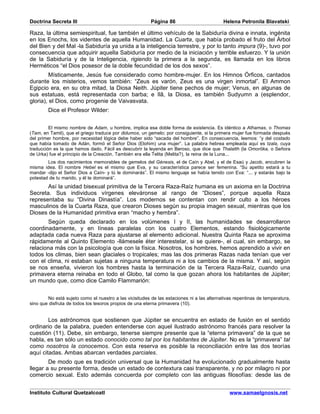 Doctrina Secreta III                                     Página 86                         Helena Petronila Blavatski

Raza, la última semiespiritual, fue también el último vehículo de la Sabiduría divina e innata, ingénita
en los Enochs, los videntes de aquella Humanidad. La Cuarta, que había probado el fruto del Árbol
del Bien y del Mal -la Sabiduría ya unida a la inteligencia terrestre, y por lo tanto impura (9)-, tuvo por
consecuencia que adquirir aquella Sabiduría por medio de la iniciación y terrible esfuerzo. Y la unión
de la Sabiduría y de la Inteligencia, rigiendo la primera a la segunda, es llamada en los libros
Herméticos “el Dios posesor de la doble fecundidad de los dos sexos”.
         Místicamente, Jesús fue considerado como hombre-mujer. En los Himnos Órficos, cantados
durante los misterios, vemos también: “Zeus es varón, Zeus es una virgen inmortal”. El Ammon
Egipcio era, en su otra mitad, la Diosa Neith. Júpiter tiene pechos de mujer; Venus, en algunas de
sus estatuas, está representada con barba; e Ilâ, la Diosa, es también Sudyumn a (esplendor,
gloria), el Dios, como progenie de Vaivasvata.
        Dice el Profesor Wilder:


         El mismo nombre de Adam, u hombre, implica esa doble forma de existencia. Es idéntico a Athamas, o Thomas
(Tam, en Tamil), que el griego traduce por didumos, un gemelo; por consiguiente, si la primera mujer fue formada después
del primer hombre, por necesidad lógica debe haber sido “sacada del hombre”. En consecuencia, leemos: “y del costado
que había tomado de Adán, formó el Señor Dios (Elohim) una mujer”. La palabra hebrea empleada aquí es tzala, cuya
traducción es la que hamos dado. Fácil es descubrir la leyenda en Beroso, que dice que Thalatth (la Omorôka, o Señora
de Urka) fue el principio de la Creación. También era ella Telita (Melita?), la reina de la Luna...
        Los dos nacimientos memorables de gemelos del Génesis, el de Caín y Abel, y el de Esaú y Jacob, encubren la
misma idea. El nombre Hebel es el mismo que Eva, y su característica parece ser femenina. “Su apetito estará a tu
mandar -dijo el Señor Dios a Caín- y tú le dominarás”. El mismo lenguaje se había tenido con Eva: “... y estarás bajo la
potestad de tu marido, y él te dominará”.
       Así la unidad bisexual primitiva de la Tercera Raza-Raíz humana es un axioma en la Doctrina
Secreta. Sus individuos vírgenes eleváronse al rango de “Dioses”, porque aquella Raza
representaba su “Divina Dinastía”. Los modernos se contentan con rendir culto a los héroes
masculinos de la Cuarta Raza, que crearon Dioses según su propia imagen sexual, mientras que los
Dioses de la Humanidad primitiva eran “macho y hembra”.
       Según queda declarado en los volúmenes I y II, las humanidades se desarrollaron
coordinadamente, y en líneas paralelas con los cuatro Elementos, estando fisiológicamente
adaptada cada nueva Raza para ajustarse al elemento adicional. Nuestra Quinta Raza se aproxima
rápidamente al Quinto Elemento -llámesele éter interestelar, si se quiere-, el cual, sin embargo, se
relaciona más con la psicología que con la física. Nosotros, los hombres, hemos aprendido a vivir en
todos los climas, bien sean glaciales o tropicales; mas las dos primeras Razas nada tenían que ver
con el clima, ni estaban sujetas a ninguna temperatura ni a los cambios de la misma. Y así, según
se nos enseña, vivieron los hombres hasta la terminación de la Tercera Raza-Raíz, cuando una
primavera eterna reinaba en todo el Globo, tal como la que gozan ahora los habitantes de Júpiter;
un mundo que, como dice Camilo Flammarión:


        No está sujeto como el nuestro a las vicisitudes de las estaciones ni a las alternativas repentinas de temperatura,
sino que disfruta de todos los tesoros propios de una eterna primavera (10).


        Los astrónomos que sostienen que Júpiter se encuentra en estado de fusión en el sentido
ordinario de la palabra, pueden entenderse con aquel ilustrado astrónomo francés para resolver la
cuestión (11). Debe, sin embargo, tenerse siempre presente que la “eterna primavera” de la que se
habla, es tan sólo un estado conocido como tal por los habitantes de Júpiter. No es la “primavera” tal
como nosotros la conocemos. Con esta reserva es posible la reconciliación entre las dos teorías
aquí citadas. Ambas abarcan verdades parciales.
        De modo que es tradición universal que la Humanidad ha evolucionado gradualmente hasta
llegar a su presente forma, desde un estado de contextura casi transparente, y no por milagro ni por
comercio sexual. Esto además concuerda por completo con las antiguas filosofías: desde las de


Instituto Cultural Quetzalcoatl                                                               www.samaelgnosis.net
 