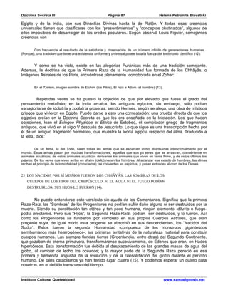 Doctrina Secreta III                                    Página 87                         Helena Petronila Blavatski

Egipto y de la India, con sus Dinastías Divinas hasta la de Platón. Y todas esas creencias
universales tienen que clasificarse con los “presentimientos” y “conceptos obstinados”, algunos de
ellos imposibles de desarraigar de los credos populares. Según observó Louis Figuier, semejantes
creencias son


        Con frecuencia el resultado de la sabiduría y observación de un número infinito de generaciones humanas...
(Porque), una tradición que tiene una existencia uniforme y universal posee toda la fuerza del testimonio científico (12).


      Y como se ha visto, existe en las alegorías Puránicas más de una tradición semejante.
Además, la doctrina de que la Primera Raza de la Humanidad fue formada de los Chhâyâs, o
Imágenes Astrales de los Pitris, encuéntrase plenamente corroborada en el Zohar:


        En el Tzelem, imagen sombra de Elohim (los Pitris), Él hizo a Adam (el hombre) (13).


          Repetidas veces se ha puesto la objeción de que por elevado que fuese el grado del
pensamiento metafísico en la India arcaica, los antiguos egipcios, sin embargo, sólo podían
vanagloriarse de idolatría y zoolatría groseras; siendo Hermes, según se alega, una obra de místicos
griegos que vivieron en Egipto. Puede darse a esto una contestación: una prueba directa de que los
egipcios creían en la Doctrina Secreta es que les era enseñada en la Iniciación. Los que hacen
objeciones, lean el Eclogoe Physicoe et Ethica de Estobeo, el compilador griego de fragmentos
antiguos, que vivió en el siglo V después de Jesucristo. Lo que sigue es una transcripción hecha por
él de un antiguo fragmento hermético, que muestra la teoría egipcia respecto del alma. Traducido a
la letra, dice:


         De un Alma, la del Todo, salen todas las almas que se esparcen como distribuidas intencionalmente por el
mundo. Estas almas pasan por muchas transformaciones; aquellas que son ya seres que se arrastran, conviértense en
animales acuáticos; de estos animales acuáticos derívanse los animales que viven en tierra firme, y de estos últimos los
pájaros. De los seres que viven arriba en el aire (cielo) nacen los hombres. Al alcanzar ese estado de hombres, las almas
reciben el principio de la inmortalidad (consciente), se convierten en espíritus, y pasan entonces al coro de los Dioses.


23 LOS NACIDOS POR SÍ MISMOS FUERON LOS CHHÂYÂS, LAS SOMBRAS DE LOS
   CUERPOS DE LOS HIJOS DEL CREPÚSCULO. NI EL AGUA NI EL FUEGO PODÍAN
   DESTRUIRLOS. SUS HIJOS LO FUERON (14).


       No puede entenderse este versículo sin ayuda de los Comentarios. Significa que la primera
Raza-Raíz, las “Sombras” de los Progenitores no podían sufrir daño alguno ni ser destruidos por la
muerte. Siendo su constitución tan etérea y tan poco humana, ningún elemento -diluvio o fuego-
podía afectarlos. Pero sus “Hijos”, la Segunda Raza-Raíz, podían ser destruidos, y lo fueron. Así
como los Progenitores se fundieron por completo en sus propios Cuerpos Astrales, que eran
progenie suya, de igual modo esta progenie se absorbió en sus descendientes, los “Nacidos del
Sudor”. Estos fueron la segunda Humanidad -compuesta de los monstruos gigantescos
semihumanos más heterogéneos-, las primeras tentativas de la naturaleza material para construir
cuerpos humanos. Las siempre floridas tierras (Groenlandia, entre otras) del Segundo Continente,
que gozaban de eterna primavera, transformáronse sucesivamente, de Edenes que eran, en Hades
hiperbóreos. Esta transformación fue debida al desplazamiento de las grandes masas de agua del
globo, al cambiar de lecho los océanos; y la mayor parte de la Segunda Raza pereció en esa
primera y tremenda angustia de la evolución y de la consolidación del globo durante el período
humano. De tales cataclismos ya han tenido lugar cuatro (15). Y podemos esperar un quinto para
nosotros, en el debido transcurso del tiempo.


Instituto Cultural Quetzalcoatl                                                                www.samaelgnosis.net
 