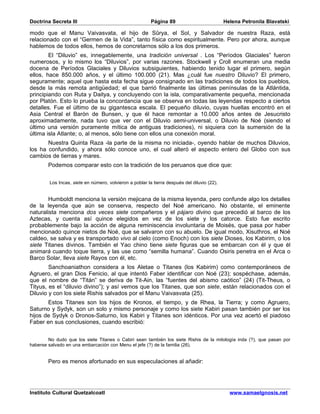 Doctrina Secreta III                                     Página 89                           Helena Petronila Blavatski

modo que el Manu Vaivasvata, el hijo de Sûrya, el Sol, y Salvador de nuestra Raza, está
relacionado con el “Germen de la Vida”, tanto física como espiritualmente. Pero por ahora, aunque
hablemos de todos ellos, hemos de concretarnos sólo a los dos primeros.
        El “Diluvio” es, innegablemente, una tradición universal . Los “Períodos Glaciales” fueron
numerosos, y lo mismo los “Diluvios”, por varias razones. Stockwell y Croll enumeran una media
docena de Períodos Glaciales y Diluvios subsiguientes, habiendo tenido lugar el primero, según
ellos, hace 850.000 años, y el último 100.000 (21). Mas ¿cuál fue nuestro Diluvio? El primero,
seguramente; aquel que hasta esta fecha sigue consignado en las tradiciones de todos los pueblos,
desde la más remota antigüedad; el que barrió finalmente las últimas penínsulas de la Atlántida,
principiando con Ruta y Daitya, y concluyendo con la isla, comparativamente pequeña, mencionada
por Platón. Esto lo prueba la concordancia que se observa en todas las leyendas respecto a ciertos
detalles. Fue el último de su gigantesca escala. El pequeño diluvio, cuyas huellas encontró en el
Asia Central el Barón de Bunsen, y que él hace remontar a 10.000 años antes de Jesucristo
aproximadamente, nada tuvo que ver con el Diluvio semi-universal, o Diluvio de Noé (siendo el
último una versión puramente mítica de antiguas tradiciones), ni siquiera con la sumersión de la
última isla Atlante; o, al menos, sólo tiene con ellos una conexión moral.
       Nuestra Quinta Raza -la parte de la misma no iniciada-, oyendo hablar de muchos Diluvios,
los ha confundido, y ahora sólo conoce uno, el cual alteró el aspecto entero del Globo con sus
cambios de tierras y mares.
        Podemos comparar esto con la tradición de los peruanos que dice que:


        Los Incas, siete en número, volvieron a poblar la tierra después del diluvio (22).


        Humboldt menciona la versión mejicana de la misma leyenda, pero confunde algo los detalles
de la leyenda que aún se conserva, respecto del Noé americano. No obstante, el eminente
naturalista menciona dos veces siete compañeros y el pájaro divino que precedió al barco de los
Aztecas, y cuenta así quince elegidos en vez de los siete y los catorce. Esto fue escrito
probablemente bajo la acción de alguna reminiscencia involuntaria de Moisés, que pasa por haber
mencionado quince nietos de Noé, que se salvaron con su abuelo. De igual modo, Xisuthros, el Noé
caldeo, se salva y es transportado vivo al cielo (como Enoch) con los siete Dioses, los Kabirim, o los
siete Titanes divinos. También el Yao chino tiene siete figuras que se embarcan con él y que él
animará cuando toque tierra, y las use como “semilla humana”. Cuando Osiris penetra en el Arca o
Barco Solar, lleva siete Rayos con él, etc.
        Sanchoaniathon considera a los Aletae o Titanes (los Kabirim) como contemporáneos de
Agruero, el gran Dios Fenicio, al que intentó Faber identificar con Noé (23); sospéchase, además,
que el nombre de “Titán” se deriva de Tit-Ain, las “fuentes del abismo caótico” (24) (Tit-Theus, o
Tityus, es el “diluvio divino”); y así vemos que los Titanes, que son siete, están relacionados con el
Diluvio y con los siete Rishis salvados por el Manu Vaivasvata (25).
       Estos Titanes son los hijos de Kronos, el tiempo, y de Rhea, la Tierra; y como Agruero,
Saturno y Sydyk, son un solo y mismo personaje y como los siete Kabiri pasan también por ser los
hijos de Sydyk o Dronos-Saturno, los Kabiri y Titanes son idénticos. Por una vez acertó el piadoso
Faber en sus conclusiones, cuando escribió:


        No dudo que los siete Titanes o Cabiri sean también los siete Rishis de la mitología inda (?), que pasan por
haberse salvado en una embarcación con Menu el jefe (?) de la familia (26).


        Pero es menos afortunado en sus especulaciones al añadir:




Instituto Cultural Quetzalcoatl                                                                www.samaelgnosis.net
 