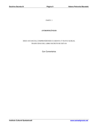 Doctrina Secreta III                         Página 9                Helena Petronila Blavatski




                                            PARTE I




                                       ANTROPOGÉNESIS




                   DOCE ESTANCIAS, COMPRENDIENDO CUARENTA Y NUEVE SLOKAS,
                             TRADUCIDAS DEL LIBRO SECRETO DE DZYAN




                                        Con Comentarios




Instituto Cultural Quetzalcoatl                                        www.samaelgnosis.net
 