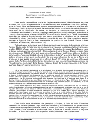 Doctrina Secreta III                                      Página 91                         Helena Petronila Blavatski


                             La profunda base de la isla Flegiana
                          Sacudió Neptuno, inexorable, y sepultó bajo las ondas
                          A sus impíos habitantes (37).


         Faber estaba convencido de que la isla Flegiana era la Atlántida. Mas todas esas alegorías
son ecos más o menos imperfectos de la tradición inda tocante a aquel gran cataclismo que cayó
sobre la Cuarta Raza, verdaderamente humana aunque gigantesca, la que precedió a la raza aria.
Sin embargo, como acabamos de decir, la leyenda del Diluvio, como todas las demás leyendas,
tiene más de un significado. Se refiere, en teogonía, a transformaciones precósmicas, a
correlaciones espirituales (por absurdo que parezca este término a un oído científico), y también a la
cosmogonía subsiguiente; a la gran INUNDACIÓN de AGUAS (la Materia) en el CAOS, despertado y
fertilizado por aquellos Rayos-Espíritus que fueron absorbidos y perecieron en la misteriosa
diferenciación; misterio precósmico, prólogo del drama del Ser, Anu, Bel y Noé precedieron a Adam
Kadmon, a Adam el Rojo y a Noé; exactamente de igual modo que Brahmâ, Vishnu y Shiva
precedieron a Vaivasvata y a los restantes (38).
       Todo esto viene a demostrar que el diluvio semi-universal conocido de la geología -el primer
Período Glacial- debe de haber ocurrido precisamente en la época señalada por la Doctrina Secreta,
a saber: 200.000 años en números redondos, después del principio de nuestra Quinta Raza, o hacia
el tiempo indicado por los señores Croll y Stockwell para el primer Período Glacial, es decir, hace
aproximadamente 850.000 años. Así, pues, como los geólogos y astrónomos atribuyen la última
perturbación a “una excentricidad extrema de la órbita de la tierra”, y como la Doctrina Secreta la
atribuye al mismo origen, pero con la adición de otro factor, el cambio del eje de la Tierra -una
prueba de lo cual puede encontrarse en el Libro de Enoch (39), si no se comprende el lenguaje
velado de los Purânas-, todo ello tendería a demostrar que algo conocían los antiguos acerca de los
“descubrimientos modernos”, de la Ciencia. Hablando Enoch de “la gran inclinación de la Tierra”,
que “está de parto”, es muy significativo y claro.


          ¿No es esto evidente? Nuah es Noé, en su arca flotando sobre las aguas; siendo aquélla el emblema del Argha, o
la Luna, el Principio femenino; Noé es el “Espíritu” cayendo en la Materia. En cuanto toca Tierra, le vemos plantar una
viña, beber el vino y embriagarse con el mismo, es decir, el Espíritu se embriaga en cuanto queda finalmente prisionero de
la Materia. El séptimo capítulo del Génesis es sólo otra versión del primero. Así, mientras leemos en el último: “y las
tinieblas cubrían la superficie del abismo, y el Espíritu de Dios se movía sobre las aguas”, el primero dice: “y las aguas
prevalecieron...; y el arca (con Noé, el Espíritu) iba sobre las aguas”. Así, pues, Noé, sí es idéntico al Nuah caldeo, es el
Espíritu vivificando a la Materia, que es el Caos, representado por el océano, o las Aguas del Diluvio. En la leyenda
babilónica (el acontecimiento precósmico mezclado con el terrestre), Istar (Ashteroth o Venus, la Diosa lunar), es la que
está encerrada en el arca y suelta una paloma en busca de tierra firme (40).
          George Smith observa en las “Tablas”, primero la creación de la Luna, y después la del Sol. “Su belleza y
perfección se ensalzan, así como la regularidad de su órbita, que fue causa de que la considerase como tipo de un juez, y
regulador del mundo”. Si esta fábula se refiriese simplemente a un cataclismo cosmogónico, aun cuando éste fuese
universal, ¿por qué habría de hablar la Diosa Istar o Ashteroth, la Luna de la creación del Sol después del diluvio? Las
aguas pueden haber llegado hasta la cumbre de la montaña de Nizir de la versión caldea, o de las Jebel Djudi, las
montañas diluvianas de la leyenda árabe, o también del Ararat de la narración bíblica, y aun de los Himalayas de la
tradición inda, y sin embargo, no llegar hasta el Sol; ¡la Biblia misma se detuvo ante semejante milagro! Es evidente que el
diluvio tenía para las gentes que fueron las primeras en registrar el hecho, otro significado menos problemático y mucho
más filosófico que el de un diluvio universal, del que no se encuentra ningún rastro geológico (41).


       Como todos estos cataclismos son periódicos y cíclicos, y como el Manu Vaivasvata
representa un carácter genérico, bajo varias circunstancias y acontecimientos, no parece existir
objeción seria alguna para suponer que tuviese el primer “gran diluvio” un significado tanto alegórico
como cósmico, y que ocurriese al fin del Satya Yuga, la “Edad de la Verdad”, cuando la Segunda
Raza-Raíz, “el Manu con huesos”, hizo su primera aparición como los “Nacidos del Sudor”.



Instituto Cultural Quetzalcoatl                                                                www.samaelgnosis.net
 