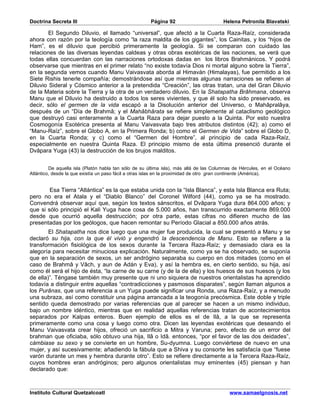 Doctrina Secreta III                                  Página 92                        Helena Petronila Blavatski

        El Segundo Diluvio, el llamado “universal”, que afectó a la Cuarta Raza-Raíz, considerada
ahora con razón por la teología como “la raza maldita de los gigantes”, los Cainitas, y los “hijos de
Ham”, es el diluvio que percibió primeramente la geología. Si se comparan con cuidado las
relaciones de las diversas leyendas caldeas y otras obras exotéricas de las naciones, se verá que
todas ellas concuerdan con las narraciones ortodoxas dadas en los libros Brahmánicos. Y podrá
observarse que mientras en el primer relato “no existe todavía Dios ni mortal alguno sobre la Tierra”,
en la segunda vemos cuando Manu Vaivasvata aborda al Himaván (Himalayas), fue permitido a los
Siete Rishis tenerle compañía; demostrándose así que mientras algunas narraciones se refieren al
Diluvio Sideral y Cósmico anterior a la pretendida “Creación”, las otras tratan, una del Gran Diluvio
de la Materia sobre la Tierra y la otra de un verdadero diluvio. En la Shatapatha Brâhmana, observa
Manu que el Diluvio ha destruido a todos los seres vivientes, y que él solo ha sido preservado, es
decir, sólo el germen de la vida escapó a la Disolución anterior del Universo, o Mahâpralâya,
después de un “Día de Brahmâ; y el Mahâbhârata se refiere simplemente al cataclismo geológico
que destruyó casi enteramente a la Cuarta Raza para dejar puesto a la Quinta. Por esto nuestra
Cosmogonía Esotérica presenta al Manu Vaivasvata bajo tres atributos distintos (42); a) como el
“Manu-Raíz”, sobre el Globo A, en la Primera Ronda; b) como el Germen de Vida” sobre el Globo D,
en la Cuarta Ronda; y c) como el “Germen del Hombre”, al principio de cada Raza-Raíz,
especialmente en nuestra Quinta Raza. El principio mismo de esta última presenció durante el
Dvâpara Yuga (43) la destrucción de los brujos malditos.


         De aquella isla (Platón habla tan sólo de su última isla), más allá de las Columnas de Hércules, en el Océano
Atlántico, desde la que existía un paso fácil a otras islas en la proximidad de otro gran continente (América).


        Esa Tierra “Atlántica” es la que estaba unida con la “Isla Blanca”, y esta Isla Blanca era Ruta;
pero no era el Atala y el “Diablo Blanco” del Coronel Wilford (44), como ya se ha mostrado.
Convendrá observar aquí que, según los textos sánscritos, el Dvâpara Yuga dura 864.000 años; y
que si sólo principió el Kali Yuga hace cosa de 5.000 años, han transcurrido exactamente 869.000
desde que ocurrió aquella destrucción; por otra parte, estas cifras no difieren mucho de las
presentadas por los geólogos, que hacen remontar su Período Glacial a 850.000 años atrás.
        El Shatapatha nos dice luego que una mujer fue producida, la cual se presentó a Manu y se
declaró su hija, con la que él vivió y engendró la descendencia de Manu. Esto se refiere a la
transformación fisiológica de los sexos durante la Tercera Raza-Raíz; y demasiado clara es la
alegoría para necesitar minuciosa explicación. Naturalmente, como ya se ha observado, se suponía
que en la separación de sexos, un ser andrógino separaba su cuerpo en dos mitades (como en el
caso de Brahmâ y Vâch, y aun de Adán y Eva), y así la hembra es, en cierto sentido, su hija, así
como él será el hijo de ésta, “la carne de su carne (y de la de ella) y los huesos de sus huesos (y los
de ella)”. Téngase también muy presente que ni uno siquiera de nuestros orientalistas ha aprendido
todavía a distinguir entre aquellas “contradicciones y pasmosos disparates”, según llaman algunos a
los Purânas, que una referencia a un Yuga puede significar una Ronda, una Raza-Raíz, y a menudo
una subraza, así como constituir una página arrancada a la teogonía precósmica. Este doble y triple
sentido queda demostrado por varias referencias que al parecer se hacen a un mismo individuo,
bajo un nombre idéntico, mientras que en realidad aquellas referencias tratan de acontecimientos
separados por Kalpas enteros. Buen ejemplo de ellos es el de Ilâ, a la que se representa
primeramente como una cosa y luego como otra. Dicen las leyendas exotéricas que deseando el
Manu Vaivasvata crear hijos, ofreció un sacrificio a Mitra y Varuna; pero, efecto de un error del
brahman que oficiaba, sólo obtuvo una hija, Ilâ o Idâ. entonces, “por el favor de las dos deidades”,
cámbiase su sexo y se convierte en un hombre, Su-dyumna. Luego conviértese de nuevo en una
mujer, y así sucesivamente; añadiendo la fábula que a Shiva y su consorte les satisfacía que “fuese
varón durante un mes y hembra durante otro”. Esto se refiere directamente a la Tercera Raza-Raíz,
cuyos hombres eran andróginos; pero algunos orientalistas muy eminentes (45) piensan y han
declarado que:



Instituto Cultural Quetzalcoatl                                                           www.samaelgnosis.net
 