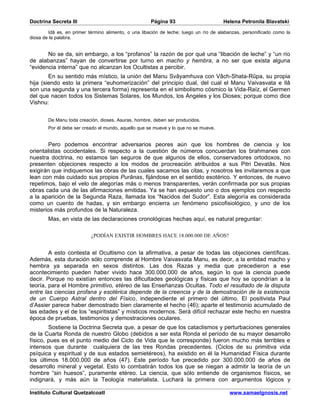 Doctrina Secreta III                                  Página 93                       Helena Petronila Blavatski

        Idâ es, en primer término alimento, o una libación de leche; luego un río de alabanzas, personificado como la
diosa de la palabra.


       No se da, sin embargo, a los “profanos” la razón de por qué una “libación de leche” y “un río
de alabanzas” hayan de convertirse por turno en macho y hembra, a no ser que exista alguna
“evidencia interna” que no alcanzan los Ocultistas a percibir.
        En su sentido más místico, la unión del Manu Svâyamhuva con Vâch-Shata-Rûpa, su propia
hija (siendo esto la primera “euhomerización” del principio dual, del cual el Manu Vaivasvata e Ilâ
son una segunda y una tercera forma) representa en el simbolismo cósmico la Vida-Raíz, el Germen
del que nacen todos los Sistemas Solares, los Mundos, los Ángeles y los Dioses; porque como dice
Vishnu:


        De Manu toda creación, dioses, Asuras, hombre, deben ser producidos.
        Por él debe ser creado el mundo, aquello que se mueve y lo que no se mueve.


        Pero podemos encontrar adversarios peores aún que los hombres de ciencia y los
orientalistas occidentales. Si respecto a la cuestión de números concuerdan los brahmanes con
nuestra doctrina, no estamos tan seguros de que algunos de ellos, conservadores ortodoxos, no
presenten objeciones respecto a los modos de procreación atribuidos a sus Pitri Devatâs. Nos
exigirán que indiquemos las obras de las cuales sacamos las citas, y nosotros les invitaremos a que
lean con más cuidado sus propios Purânas, fijándose en el sentido esotérico. Y entonces, de nuevo
repetimos, bajo el velo de alegorías más o menos transparentes, verán confirmada por sus propias
obras cada una de las afirmaciones emitidas. Ya se han expuesto uno o dos ejemplos con respecto
a la aparición de la Segunda Raza, llamada los “Nacidos del Sudor”. Esta alegoría es considerada
como un cuento de hadas, y sin embargo encierra un fenómeno psicofisiológico, y uno de los
misterios más profundos de la Naturaleza.
        Mas, en vista de las declaraciones cronológicas hechas aquí, es natural preguntar:

                           ¿PODÍAN EXISTIR HOMBRES HACE 18.000.000 DE AÑOS?


        A esto contesta el Ocultismo con la afirmativa, a pesar de todas las objeciones científicas.
Además, esta duración sólo comprende al Hombre Vaivasvata Manu, es decir, a la entidad macho y
hembra ya separada en sexos distintos. Las dos Razas y media que precedieron a ese
acontecimiento pueden haber vivido hace 300.000.000 de años, según lo que la ciencia puede
decir. Porque no existían entonces las dificultades geológicas y físicas que hoy se opondrían a la
teoría, para el Hombre primitivo, etéreo de las Enseñanzas Ocultas. Todo el resultado de la disputa
entre las ciencias profana y esotérica depende de la creencia y de la demostración de la existencia
de un Cuerpo Astral dentro del Físico, independiente el primero del último. El positivista Paul
d’Assier parece haber demostrado bien claramente el hecho (46); aparte el testimonio acumulado de
las edades y el de los “espiritistas” y místicos modernos. Será difícil rechazar este hecho en nuestra
época de pruebas, testimonios y demostraciones oculares.
        Sostiene la Doctrina Secreta que, a pesar de que los cataclismos y perturbaciones generales
de la Cuarta Ronda de nuestro Globo (debidos a ser esta Ronda el período de su mayor desarrollo
físico, pues es el punto medio del Ciclo de Vida que le corresponde) fueron mucho más terribles e
intensos que durante cualquiera de las tres Rondas precedentes. (Ciclos de su primitiva vida
psíquica y espiritual y de sus estados semietéreos), ha existido en él la Humanidad Física durante
los últimos 18.000.000 de años (47). Este período fue precedido por 300.000.000 de años de
desarrollo mineral y vegetal. Esto lo combatirán todos los que se niegan a admitir la teoría de un
hombre “sin huesos”, puramente etéreo. La ciencia, que sólo entiende de organismos físicos, se
indignará, y más aún la Teología materialista. Luchará la primera con argumentos lógicos y

Instituto Cultural Quetzalcoatl                                                          www.samaelgnosis.net
 