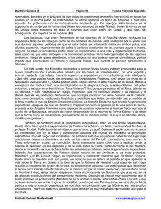 Doctrina Secreta III                          Página 94                    Helena Petronila Blavatski

razonables, basados en el prejuicio de que todos los organismos animados han existido en todas las
edades en el mismo plano de materialidad; la última opondrá un tejido de ficciones a cual más
absurda. La pretensión ridícula habitualmente empleada por los teólogos, está fundada en la
suposición virtual de que la humanidad (léase los cristianos) de este Planeta, tienen la honra de ser
los únicos seres humanos en todo el Kosmos que vivan sobre un Globo, y que son, por
consiguiente, los mejores de su especie (48).
        Los ocultistas, que creen firmemente en las docrinas de la Filosofía-Madre, rechazan las
objeciones tanto de los teólogos como de los hombres de ciencia. ellos sostienen por su parte que
aun durante aquellos períodos en que el calor debía ser intolerable hasta en ambos polos, con
diluvios sucesivos, levantamientos de valles y cambios constantes de las grandes aguas y mares,
ninguna de esas circunstancias podía crear un impedimento a una vida y organización humanas,
tales como las que ellos atribuyen a la humanidad primitiva. Ni la heterogeneidad de las regiones
ambientes, llenas de gases deletéreos, ni los peligros de una corteza apenas consolidada, podían
impedir que apareciesen la Primera y Segunda Razas, aun durante el período carbonífero o
Siluriano.
         De esta suerte, las Mónadas destinadas a animar Razas futuras estaban preparadas para la
nueva transformación. Habían ellas pasado por las fases de inmetalización, de vida vegetal y
animal, desde la más inferior hasta la superior, y esperaban su forma humana, más inteligente.
¿Qué otra cosa podían hacer, sin embargo, los Modeladores Plásticos, sino seguir las leyes de la
Naturaleza evolucionaria? ¿Acaso podían ellos, según afirma la letra muerta de la Biblia, formar a
semejanza del “Señor Dios”, o como Pigmalión en la alegoría Griega, a Adam-Galatea, del polvo
volcánico, y exhalar en el Hombre un “Alma Viviente”? No; porque ya estaba allí el Alma, latente en
su Mónada, y sólo necesitaba un ropaje. Pigmalión, que no consigue animar a su estatua, y el
Bahak Zivo de los Gnósticos Nazarenos, que no logra construir “un alma humana en la criatura”,
son, como conceptos, mucho más filosóficos y científicos que Adán, considerado bajo el sentido de
la letra muerta, o que los Elohim-Creadores bíblicos. La filosofía Esotérica que enseña la generación
espontánea -después de que los Shistha y Prajâpati lanzaron el germen de la vida sobre la tierra-,
presenta a los Ángeles Inferiores como capaces de construir solamente al hombre físico, aun con el
auxilio de la Naturaleza, después de haber desarrollado de sí mismos la Forma Etérea, y de dejar
que la forma física se desarrollase gradualmente de su modelo etéreo, o lo que se llamaría ahora,
modelo protoplásmico.
        También se combatirá esto; la “generación espontánea”, dirán, es una teoría desacreditada.
Veinte años hace que los experimentos de Pasteur la echaron por tierra, rechazándola también el
profesor Tyndall. Perfectamente admitamos que lo hace, ¿y qué? Debiera él saber que, aun cuando
se demostrase que en la edad y condiciones actuales del mundo es imposible la generación
espontánea -lo cual niegan los Ocultistas-, no probaría esto que no pudiese haber tenido lugar bajo
condiciones cósmicas diferentes, no sólo en los mares del Período Laurenciano, sino aun en la
Tierra entonces en estado de convulsión. Sería interesante saber cómo podría explicar jamás la
Ciencia la aparición de las especies y de la vida sobre la Tierra, particularmente la del Hombre,
desde el momento en que rechaza tanto las enseñanzas bíblicas como la generación espontánea.
Además, las observaciones de Pasteur distan mucho de ser perfectas o de estar probadas.
Blanchard y el Dr. Lutaud niegan su importancia, y realmente muestran que no tienen ninguna.
Hasta ahora la cuestión está sub judice, así como la que se refiere al período en que apareció la
vida sobre la Tierra. en cuanto a la idea de que la Mónera de Haeckel (¡una pizca de sal!) haya
resuelto el problema del origen de la vida, es simplemente absurda. Los materialistas que desdeñan
la teoría del “Hombre Celeste Nacido por sí mismo”, el “por sí mismo existente”, representado como
un Hombre Etéreo, Astral, deben dispensar, hasta al principiante en Ocultismo, que a su vez se ría
de algunas especulaciones del pensamiento moderno. Después de probar muy sabiamente que el
punto primitivo de protoplasma (Mónera) no es ni animal ni planta, sino ambas cosas a la vez, y que
no tiene antecesores entre ninguno de aquéllos, puesto que esa Mónera es la que sirve de punto de
partida a toda existencia organizada, se nos dice, en conclusión que las Móneras son sus propios
antecesores. Podrá ser esto muy científico, pero también es muy metafísico; demasiado, aun para el
Ocultista.

Instituto Cultural Quetzalcoatl                                              www.samaelgnosis.net
 