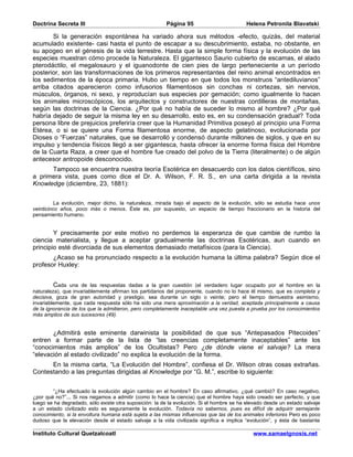 Doctrina Secreta III                                    Página 95                         Helena Petronila Blavatski

       Si la generación espontánea ha variado ahora sus métodos -efecto, quizás, del material
acumulado existente- casi hasta el punto de escapar a su descubrimiento, estaba, no obstante, en
su apogeo en el génesis de la vida terrestre. Hasta que la simple forma física y la evolución de las
especies muestran cómo procede la Naturaleza. El gigantesco Saurio cubierto de escamas, el alado
pterodáctilo, el megalosauro y el iguanodonte de cien pies de largo perteneciente a un período
posterior, son las transformaciones de los primeros representantes del reino animal encontrados en
los sedimentos de la época primaria. Hubo un tiempo en que todos los monstruos “antediluvianos”
arriba citados aparecieron como infusorios filamentosos sin conchas ni cortezas, sin nervios,
músculos, órganos, ni sexo, y reproducían sus especies por gemación; como igualmente lo hacen
los animales microscópicos, los arquitectos y constructores de nuestras cordilleras de montañas,
según las doctrinas de la Ciencia. ¿Por qué no había de suceder lo mismo al hombre? ¿Por qué
habría dejado de seguir la misma ley en su desarrollo, esto es, en su condensación gradual? Toda
persona libre de prejuicios preferiría creer que la Humanidad Primitiva poseyó al principio una Forma
Etérea, o si se quiere una Forma filamentosa enorme, de aspecto gelatinoso, evolucionada por
Dioses o “Fuerzas” naturales, que se desarrolló y condensó durante millones de siglos, y que en su
impulso y tendencia físicos llegó a ser gigantesca, hasta ofrecer la enorme forma física del Hombre
de la Cuarta Raza, a creer que el hombre fue creado del polvo de la Tierra (literalmente) o de algún
antecesor antropoide desconocido.
      Tampoco se encuentra nuestra teoría Esotérica en desacuerdo con los datos científicos, sino
a primera vista, pues como dice el Dr. A. Wilson, F. R. S., en una carta dirigida a la revista
Knowledge (diciembre, 23, 1881):


          La evolución, mejor dicho, la naturaleza, mirada bajo el aspecto de la evolución, sólo se estudia hace unos
veinticinco años, poco más o menos. Éste es, por supuesto, un espacio de tiempo fraccionario en la historia del
pensamiento humano.


        Y precisamente por este motivo no perdemos la esperanza de que cambie de rumbo la
ciencia materialista, y llegue a aceptar gradualmente las doctrinas Esotéricas, aun cuando en
principio esté divorciada de sus elementos demasiado metafísicos (para la Ciencia).
       ¿Acaso se ha pronunciado respecto a la evolución humana la última palabra? Según dice el
profesor Huxley:


         Cada una de las respuestas dadas a la gran cuestión (el verdadero lugar ocupado por el hombre en la
naturaleza), que invariablemente afirman los partidarios del proponente, cuando no lo hace él mismo, que es completa y
decisiva, goza de gran autoridad y prestigio, sea durante un siglo o veinte; pero el tiempo demuestra asimismo,
invariablemente, que cada respuesta sólo ha sido una mera aproximación a la verdad, aceptada principalmente a causa
de la ignorancia de los que la admitieron, pero completamente inaceptable una vez puesta a prueba por los conocimientos
más amplios de sus sucesores (49).


       ¿Admitirá este eminente darwinista la posibilidad de que sus “Antepasados Pitecoides”
entren a formar parte de la lista de “las creencias completamente inaceptables” ante los
“conocimientos más amplios” de los Ocultistas? Pero ¿de dónde viene el salvaje? La mera
“elevación al estado civilizado” no explica la evolución de la forma.
      En la misma carta, “La Evolución del Hombre”, confiesa el Dr. Wilson otras cosas extrañas.
Contestando a las preguntas dirigidas al Knowledge por “G. M.”, escribe lo siguiente:


        “¿Ha efectuado la evolución algún cambio en el hombre? En caso afirmativo, ¿qué cambió? En caso negativo,
¿por qué no?”... Si nos negamos a admitir (como lo hace la ciencia) que el hombre haya sido creado ser perfecto, y que
luego se ha degradado, sólo existe otra suposición: la de la evolución. Si el hombre se ha elevado desde un estado salvaje
a un estado civilizado esto es seguramente la evolución. Todavía no sabemos, pues es difícil de adquirir semejante
conocimiento, si la envoltura humana está sujeta a las mismas influencias que las de los animales inferiores Pero es poco
dudoso que la elevación desde el estado salvaje a la vida civilizada significa e implica “evolución”, y ésta de bastante

Instituto Cultural Quetzalcoatl                                                              www.samaelgnosis.net
 