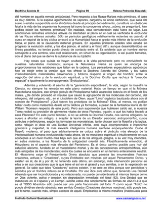 Doctrina Secreta III                            Página 99                    Helena Petronila Blavatski

del hombre en aquella remota antigüedad. Pero respecto a las Razas-Raíces más primitivas, el caso
es muy distinto. Si la espesa aglomeración de vapores, cargados de ácido carbónico, que salía del
suelo o estaba suspendida en la atmósfera desde el principio del sedimento, constituía un obstáculo
fatal a la vida de los organismos humanos tal como la conocemos ahora, ¿cómo, se preguntará, han
podido existir los hombres primitivos? En realidad, esta consideración está fuera de lugar. Las
condiciones terrestres entonces activas no afectaban al plano en el cual se verificaba la evolución
de las Razas etéreas astrales. Sólo en períodos geológicos relativamente recientes es cuando el
curso en espiral de la ley cíclica arrastró a la Humanidad hasta el grado más inferior de la evolución
física, el plano de la causación material grosera. En aquellas primeras edades sólo estaba en
progreso la evolución astral, y los dos planos, el astral y el físico (61), aunque desarrollándose en
líneas paralelas, no tenían punto directo de contacto entre sí. Es evidente que un hombre etéreo
semejante a una sombra, sólo está relacionado, en virtud de su organización, si así puede llamarse,
con el plano del que se deriva la substancia de su Upâdhi.
        Hay cosas que quizás se hayan ocultado a la vista penetrante pero no omnividente de
nuestros naturalistas modernos; aunque la Naturaleza misma es quien se encarga de
proporcionarnos los eslabones que faltan en la cadena. Los pensadores especulativos agnósticos
han de elegir entre la versión que nos ofrece la Doctrina Secreta del Oriente, y los datos
irremisiblemente materialistas darwinianos y bíblicos respecto al origen del hombre; entre la
negación del alma y de la evolución espiritual, y la Doctrina Oculta que rechaza la “creación
especial” e igualmente la antropogénesis “Evolucionista”.
        Además y volviendo al asunto de la “generación espontánea”, la vida, según la muestra la
Ciencia, no siempre ha reinado en este plano material. Hubo un tiempo en que ni la Mónera
Haeckeliana siquiera, ese simple glóbulo de Protoplasma había aparecido todavía en el fondo de los
mares. ¿De dónde procedió el Impulso que causó la agrupación de las moléculas del carbono, del
nitrógeno, del oxígeno, etc., en el Urschleim de Oken, aquel “Limo” orgánico bautizado ahora con el
nombre de Protoplasma? ¿Qué fueron los prototipos de la Mónera? Ellos, al menos, no podían
haber caído como meteoritos desde otros Globos ya formados, a pesar de la fantástica teoría de Sir
William Thomson respecto de este punto. Pero aun suponiendo que hubiesen caído así, si nuestra
Tierra recibió su provisión de gérmenes vitales de otros Planetas, ¿quién, o qué los había llevado a
esos Planetas? En este punto también, si no se admite la Doctrina Oculta, nos vemos obligados de
nuevo a afrontar un milagro, a aceptar la teoría de un Creador personal, antropomórfico, cuyos
atributos y definiciones, según los formulan los monoteístas, tanto chocan con la filosofía y la lógica,
como rebajan el ideal de una Deidad Universal infinita, ante cuya incomprensible e imponente
grandeza y majestad, la más elevada inteligencia humana siéntese empequeñecida. Cuide el
filósofo moderno, al paso que arbitrariamente se coloca sobre el pináculo más elevado de la
intelectualidad humana evolucionada hasta ahora, de no mostrarse espiritual e intuitivamente en sus
conceptos a un nivel mucho más bajo aún que el de los antiguos griegos, a su vez muy inferiores,
en estas materias, a los filósofos de la antigüedad oriental aria. Filosóficamente entendido, el
Hilozoísmo es el aspecto más elevado del Panteísmo. Es el único camino posible para huir del
estúpido ateísmo, fundado en el materialismo mortal, y de las concepciones antropomórficas, aún
más estúpidas de los monoteístas; entre los cuales se encuentra en un terreno enteramente neutral.
El Hilozoísmo exige el Pensamiento Divino absoluto que penetra las innumerables Fuerzas
creadoras, activas o “Creadores”, cuyas Entidades son movidas por aquel Pensamiento Divino, y
existen en él, de él y por él; no teniendo este último, sin embargo, más intervención personal en
ellas o en sus creaciones que la que tiene el sol en el girasol y sus semillas, o en la vegetación en
general. Se sabe que tales “Creadores” activos existen, y se cree en ellos porque son percibidos y
sentidos por el Hombre Interno en el Ocultista. Por eso dice este último que, teniendo una Deidad
Absoluta que ser incondicionada y no relacionada, no puede considerársela al mismoa tiempo como
un Dios viviente, activo y creador, sin degradación inmediata del ideal (62). Una Deidad que se
manifiesta en el Espacio y el Tiempo -siendo estos dos simplemente las formas de AQUELLO que
es el TODO Absoluto- sólo puede ser una parte fraccionaria del todo. Y como aquel “Todo” no
puede dividirse siendo absoluto, ese sentido Creador (Creadores decimos nosotros), sólo puede ser,
por lo tanto, cuando más, simple aspecto de aquél. Empleando la misma metáfora (inadecuada para

Instituto Cultural Quetzalcoatl                                                www.samaelgnosis.net
 