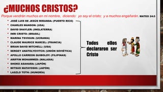 ¿MUCHOS CRISTOS?
Porque vendrán muchos en mi nombre, diciendo: yo soy el cristo; y a muchos engañarán. MATEO 24:5
• JOSÉ LUIS DE JESÚS MIRANDA: (PUERTO RICO)
• CHARLES MANSON: (USA)
• DAVID SHAYLER: (INGLATERRA)
• INRI CRISTO: (BRASIL)
• MARINA TSVIGUN: (UCRANIA)
• CLAUDE MAURICE MARCEL: (FRANCIA)
• BRIAN DAVID MITCHELL: (USA)
• SERGEY ANATOLYEVITCH: (UNIÓN SOVIÉTICA)
• APOLLO CARREON QUIBOLOY: (FILIPINAS)
• ARIFFIN MOHAMMED: (MALASIA)
• SHOKO ASAHARA: (JAPÓN)
• MITSUO MATAYOSHI: (JAPÓN)
• LASZLO TOTH: (HUNGRÍA)
Todos ellos
declararon ser
Cristo
 