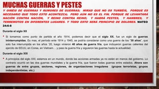 MUCHAS GUERRAS Y PESTES
Y OIRÉIS DE GUERRAS Y RUMORES DE GUERRAS; MIRAD QUE NO OS TURBÉIS, PORQUE ES
NECESARIO QUE TODO ESTO ACONTEZCA; PERO AÚN NO ES EL FIN. PORQUE SE LEVANTARÁ
NACIÓN CONTRA NACIÓN, Y REINO CONTRA REINO; Y HABRÁ PESTES, Y HAMBRES, Y
TERREMOTOS EN DIFERENTES LUGARES. Y TODO ESTO SERÁ PRINCIPIO DE DOLORES. MATEO
24:6-8
Durante el siglo XX
• Si tomamos como punto de partida el año 1914, podemos decir que el siglo XX, fue un siglo de guerras
ininterrumpidas. Es mas, el período ente 1914 y 1945, se podría considerar como una guerra de los “30 años”, que
solo fue interrumpida en los años ’20, luego vinieron 40 años de guerra fría, que incluyeron guerras calientes del
ejercito de EEUU, en Corea, en Vietnam… y paso la guerra fría y siguieron las guerras hasta la actualidad.
Durante el siglo XXI
• A principios del siglo XXI, estamos en un mundo, donde las acciones armadas ya no están en manos del gobierno. Lo
contrario ocurrió en las dos guerras mundiales y la guerra fría, que fueron todas guerras entre estados. Ahora son
guerras de entre grupos, sectores, regiones, de organizaciones irregulares (grupos terroristas, grupos
independentistas, etc.)
 