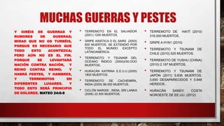 MUCHAS GUERRAS Y PESTES
Y OIRÉIS DE GUERRAS Y
RUMORES DE GUERRAS;
MIRAD QUE NO OS TURBÉIS,
PORQUE ES NECESARIO QUE
TODO ESTO ACONTEZCA;
PERO AÚN NO ES EL FIN.
PORQUE SE LEVANTARÁ
NACIÓN CONTRA NACIÓN, Y
REINO CONTRA REINO; Y
HABRÁ PESTES, Y HAMBRES,
Y TERREMOTOS EN
DIFERENTES LUGARES. Y
TODO ESTO SERÁ PRINCIPIO
DE DOLORES. MATEO 24:6-8
• TERREMOTO EN EL SALVADOR
(2001) 1200 MUERTOS.
• GRIPE ASIÁTICA O EL SARS (2003)
600 MUERTOS, SE EXTENDIÓ POR
TODO EL MUNDO EXCEPTO
LATINOAMÉRICA.
• TERREMOTO Y TSUNAMI DEL
OCÉANO ÍNDICO (2004)230.OOO
MUERTOS.
• HURACÁN KATRINA E.E.U.U.(2005)
1800 MUERTOS.
• TERREMOTO DE CACHEMIRA,
INDIA (2005) 86.000 MUERTOS.
• CICLÓN NARGIS , INDIA, SRI LANKA
(2008) 22.500 MUERTOS.
• TERREMOTO DE HAITÍ (2010)
316.000 MUERTOS.
• GRIPE A H1N1 (2010)
• TERREMOTO Y TSUNAMI DE
CHILE (2010) 525 MUERTOS.
• TERREMOTO DE YUSHU (CHINA)
(2010) 2.187 MUERTOS.
• TERREMOTO Y TSUNAMI DE
JAPÓN (2011) 5.836 MUERTOS,
3.650 DESAPARECIDOS Y 5.948
HERIDOS .
• HURACÁN SANDY, COSTA
NOROESTE DE EE.UU. (2012)
 
