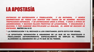 LA APOSTASÍA
ENTONCES OS ENTREGARÁN A TRIBULACIÓN, Y OS MATARÁN, Y SERÉIS
ABORRECIDOS DE TODAS LAS GENTES POR CAUSA DE MI NOMBRE. MUCHOS
TROPEZARÁN ENTONCES, Y SE ENTREGARÁN UNOS A OTROS, Y UNOS A OTROS SE
ABORRECERÁN. Y MUCHOS FALSOS PROFETAS SE LEVANTARÁN, Y ENGAÑARÁN A
MUCHOS; Y POR HABERSE MULTIPLICADO LA MALDAD, EL AMOR DE MUCHOS SE
ENFRIARÁ. MATEO 24: 9-12
• LA PERSECUCIÓN Y EL RECHAZO A LOS CRISTIANOS. (ESTO ESTÁ POR VENIR).
• LA APOSTASÍA: SEPARACIÓN O ABANDONO DE LO QUE SE HA PROFESADO O
PROCLAMADO ANTERIORMENTE. ESPECIALMENTE SE EMPLEA EL TÉRMINO
ALUDIENDO AL ABANDONO DE LA FE QUE SE HA TENIDO.
 