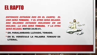 EL RAPTO
ENTONCES ESTARÁN DOS EN EL CAMPO; EL
UNO SERÁ TOMADO, Y EL OTRO SERÁ DEJADO.
DOS MUJERES ESTARÁN MOLIENDO EN UN
MOLINO; LA UNA SERÁ TOMADA, Y LA OTRA
SERÁ DEJADA. MATEO 24:40-41.
• GR. PARALAMBANO: LLEVADO, TOMADO.
• EN EL VERSÍCULO LA PALABRA TOMADO ES
LITERAL.
 