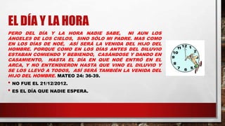 EL DÍA Y LA HORA
PERO DEL DÍA Y LA HORA NADIE SABE, NI AUN LOS
ÁNGELES DE LOS CIELOS, SINO SÓLO MI PADRE. MAS COMO
EN LOS DÍAS DE NOÉ, ASÍ SERÁ LA VENIDA DEL HIJO DEL
HOMBRE. PORQUE COMO EN LOS DÍAS ANTES DEL DILUVIO
ESTABAN COMIENDO Y BEBIENDO, CASÁNDOSE Y DANDO EN
CASAMIENTO, HASTA EL DÍA EN QUE NOÉ ENTRÓ EN EL
ARCA, Y NO ENTENDIERON HASTA QUE VINO EL DILUVIO Y
SE LOS LLEVÓ A TODOS, ASÍ SERÁ TAMBIÉN LA VENIDA DEL
HIJO DEL HOMBRE. MATEO 24: 36-39.
• NO FUE EL 21/12/2012.
• ES EL DÍA QUE NADIE ESPERA.
 
