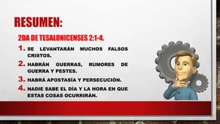 RESUMEN:
2DA DE TESALONICENSES 2:1-4.
1. SE LEVANTARÁN MUCHOS FALSOS
CRISTOS.
2. HABRÁN GUERRAS, RUMORES DE
GUERRA Y PESTES.
3. HABRÁ APOSTASÍA Y PERSECUCIÓN.
4. NADIE SABE EL DÍA Y LA HORA EN QUE
ESTAS COSAS OCURRIRÁN.
 