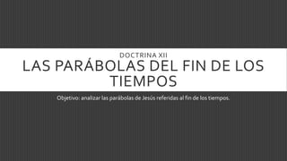 DOCTRINA XII
LAS PARÁBOLAS DEL FIN DE LOS
TIEMPOS
Objetivo: analizar las parábolas de Jesús referidas al fin de los tiempos.
 