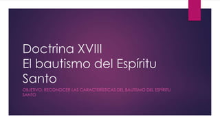 Doctrina XVIII
El bautismo del Espíritu
Santo
OBJETIVO: RECONOCER LAS CARACTERÍSTICAS DEL BAUTISMO DEL ESPÍRITU
SANTO

 