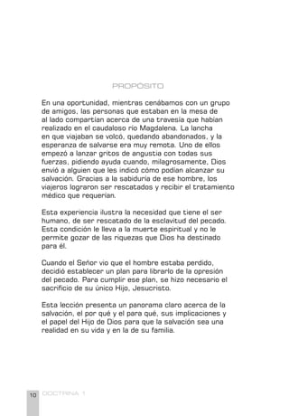 10 DOCTRINA 1
PROPÓSITO
En una oportunidad, mientras cenábamos con un grupo
de amigos, las personas que estaban en la mesa de
al lado compartían acerca de una travesía que habían
realizado en el caudaloso río Magdalena. La lancha
en que viajaban se volcó, quedando abandonados, y la
esperanza de salvarse era muy remota. Uno de ellos
empezó a lanzar gritos de angustia con todas sus
fuerzas, pidiendo ayuda cuando, milagrosamente, Dios
envió a alguien que les indicó cómo podían alcanzar su
salvación. Gracias a la sabiduría de ese hombre, los
viajeros lograron ser rescatados y recibir el tratamiento
médico que requerían.
Esta experiencia ilustra la necesidad que tiene el ser
humano, de ser rescatado de la esclavitud del pecado.
Esta condición le lleva a la muerte espiritual y no le
permite gozar de las riquezas que Dios ha destinado
para él.
Cuando el Señor vio que el hombre estaba perdido,
decidió establecer un plan para librarlo de la opresión
del pecado. Para cumplir ese plan, se hizo necesario el
sacrificio de su único Hijo, Jesucristo.
Esta lección presenta un panorama claro acerca de la
salvación, el por qué y el para qué, sus implicaciones y
el papel del Hijo de Dios para que la salvación sea una
realidad en su vida y en la de su familia.
 