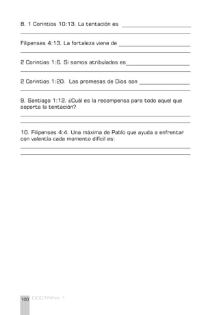 100 DOCTRINA 1
8. 1 Corintios 10:13. La tentación es __________________________
________________________________________________________________
Filipenses 4:13. La fortaleza viene de ___________________________
________________________________________________________________
2 Corintios 1:6. Si somos atribulados es________________________
________________________________________________________________
2 Corintios 1:20. Las promesas de Dios son ___________________
________________________________________________________________
9. Santiago 1:12. ¿Cuál es la recompensa para todo aquel que
soporta la tentación?
________________________________________________________________
________________________________________________________________
10. Filipenses 4:4. Una máxima de Pablo que ayuda a enfrentar
con valentía cada momento difícil es:
________________________________________________________________
________________________________________________________________
 