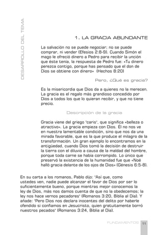 11
FUNDAMENTOS
1. LA GRACIA ABUNDANTE
La salvación no se puede negociar; no se puede
comprar, ni vender (Efesios 2:8-9). Cuando Simón el
mago le ofreció dinero a Pedro para recibir la unción
que éste tenía, la respuesta de Pedro fue: «Tu dinero
perezca contigo, porque has pensado que el don de
Dios se obtiene con dinero» (Hechos 8:20)
Pero, ¿Qué es gracia?
Es la misericordia que Dios da a quienes no la merecen.
La gracia es el regalo más grandioso concedido por
Dios a todos los que lo quieran recibir, y que no tiene
precio.
Descripción de la gracia
Gracia viene del griego "caris", que significa «belleza o
atractivo». La gracia empieza con Dios. Él no nos ve
en nuestra lamentable condición, sino que nos da una
mirada favorable, que es la que produce el milagro de la
transformación. Un gran ejemplo lo encontramos en la
antigüedad, cuando Dios tomó la decisión de destruir
la tierra con el diluvio a causa de la maldad del hombre,
porque toda carne se había corrompido. Lo único que
preservó la existencia de la humanidad fue que «Noé
halló gracia delante de los ojos de Dios» (Génesis 6:5-8).
DESARROLLO
DEL
TEMA
En su carta a los romanos, Pablo dijo: "Así que, como
ustedes ven, nadie puede alcanzar el favor de Dios por ser lo
suficientemente bueno, porque mientras mejor conocemos la
ley de Dios, más nos damos cuenta de que no la obedecemos; la
ley nos hace vernos pecadores" (Romanos 3:20, Biblia al Día). Y
añade: "Pero Dios nos declara inocentes del delito por haberle
ofendido si confiamos en Jesucristo, quien gratuitamente borró
nuestros pecados" (Romanos 3:24, Biblia al Día).
 