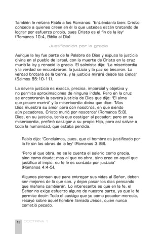12 DOCTRINA 1
También le reitera Pablo a los Romanos: "Entiéndanlo bien: Cristo
concede a quienes creen en él lo que ustedes están tratando de
lograr por esfuerzo propio, pues Cristo es el fin de la ley"
(Romanos 10:4, Biblia al Día)
Justificación por la gracia
Aunque la ley fue parte de la Palabra de Dios y expuso la justicia
divina en el pueblo de Israel, con la muerte de Cristo en la cruz
murió la ley y renació la gracia. El salmista dijo: "La misericordia
y la verdad se encontraron; la justicia y la paz se besaron. La
verdad brotará de la tierra, y la justicia mirará desde los cielos"
(Salmos 85:10-11).
La severa justicia es exacta, precisa, imparcial y objetiva y
no permite aproximaciones de ninguna índole. Pero en la cruz
se encontrarán la severa justicia de Dios que dijo: "El alma
que pecare morirá" y la misericordia divina que dice: "Mas
Dios muestra su amor para con nosotros, en que siendo
aún pecadores, Cristo murió por nosotros" (Romanos 5:8).
Dios, en su justicia, tenía que castigar al pecador; pero en su
misericordia, prefirió castigar a su propio Hijo, para así salvar a
toda la humanidad, que estaba perdida.
Pablo dijo: "Concluimos, pues, que el hombre es justificado por
la fe sin las obras de la ley" (Romanos 3:28).
"Pero al que obra, no se le cuenta el salario como gracia,
sino como deuda; mas al que no obra, sino cree en aquel que
justifica al impío, su fe le es contada por justicia"
(Romanos 4:4-5).
Algunos piensan que para entregar sus vidas al Señor, deben
ser mejores de lo que son, y dejan pasar los días pensando
que mañana cambiarán. Lo interesante es que en la fe, el
Señor no exige esfuerzo alguno de nuestra parte, ya que la fe
permite decir: Todo el castigo que yo como pecador merecía,
recayó sobre aquel hombre llamado Jesús, quien nunca
cometió pecado.
 