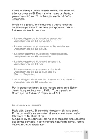 13
FUNDAMENTOS
Y todo el bien que Jesús debería recibir, vino sobre mí
sólo por creer en Él. Dios me ve a través de Jesús, y
yo me comunicó con Él también por medio del Señor
Jesucristo.
Mediante la gracia, le entregamos a Jesús nuestras
debilidades para que Él las lleve, y aceptamos toda su
fortaleza dentro de nosotros.
· Le entregamos nuestros pecados.
Aceptamos de Él salvación.
· Le entregamos nuestras enfermedades.
Aceptamos de Él salud.
· Le entregamos nuestras necesidades.
Aceptamos de Él provisión.
· Le entregamos nuestra angustia.
Aceptamos de Él paz.
· Le entregamos nuestra voluntad.
Aceptamos de Él la guía de su
Santo Espíritu.
· Le entregamos nuestro humano conocimiento.
Aceptamos de Él sabiduría.
Por la gracia confiamos de una manera plena en el Señor
Jesucristo y decimos como Pablo: "Todo lo puedo en
Cristo que me fortalece" (Filipenses 4:13).
La gracia y el pecado
Pablo dijo: "La ley... El problema no está en ella sino en mí.
Por estar vendido en esclavitud al pecado, que es mi dueño"
(Romanos 7:14, Biblia al Día)
Aunque la ley es espiritual, ella no es el problema sino nosotros
que somos carnales. Y por tener una naturaleza carnal, fuimos
hechos esclavos del pecado.
 