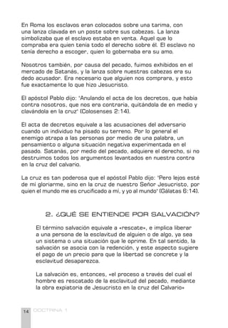 14 DOCTRINA 1
2. ¿QUÉ SE ENTIENDE POR SALVACIÓN?
El término salvación equivale a «rescate», e implica liberar
a una persona de la esclavitud de alguien o de algo, ya sea
un sistema o una situación que le oprime. En tal sentido, la
salvación se asocia con la redención, y este aspecto sugiere
el pago de un precio para que la libertad se concrete y la
esclavitud desaparezca.
La salvación es, entonces, «el proceso a través del cual el
hombre es rescatado de la esclavitud del pecado, mediante
la obra expiatoria de Jesucristo en la cruz del Calvario»
En Roma los esclavos eran colocados sobre una tarima, con
una lanza clavada en un poste sobre sus cabezas. La lanza
simbolizaba que el esclavo estaba en venta. Aquel que lo
compraba era quien tenía todo el derecho sobre él. El esclavo no
tenía derecho a escoger, quien lo gobernaba era su amo.
Nosotros también, por causa del pecado, fuimos exhibidos en el
mercado de Satanás, y la lanza sobre nuestras cabezas era su
dedo acusador. Era necesario que alguien nos comprara, y esto
fue exactamente lo que hizo Jesucristo.
El apóstol Pablo dijo: "Anulando el acta de los decretos, que había
contra nosotros, que nos era contraria, quitándola de en medio y
clavándola en la cruz" (Colosenses 2:14).
El acta de decretos equivale a las acusaciones del adversario
cuando un individuo ha pisado su terreno. Por lo general el
enemigo atrapa a las personas por medio de una palabra, un
pensamiento o alguna situación negativa experimentada en el
pasado. Satanás, por medio del pecado, adquiere el derecho, si no
destruimos todos los argumentos levantados en nuestra contra
en la cruz del calvario.
La cruz es tan poderosa que el apóstol Pablo dijo: "Pero lejos esté
de mí gloriarme, sino en la cruz de nuestro Señor Jesucristo, por
quien el mundo me es crucificado a mí, y yo al mundo" (Gálatas 6:14).
 