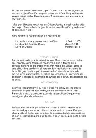 15
FUNDAMENTOS
El plan de salvación diseñado por Dios contempla los siguientes
aspectos: justificación, regeneración, santificación y redención
propiamente dicha. (Amplíe estos 4 conceptos, de una manera
muy sencilla)
"Mas por él estáis vosotros en Cristo Jesús, el cual nos ha sido
hecho por Dios sabiduría, justificación, santificación y redención"
(1 Corintios 1:30)
Para recibir la regeneración se requiere de:
· La palabra viva y permanente de Dios		 1 Pedro 1:23
· La obra del Espíritu Santo 			 Juan 3:5-8
· La fe en Jesús 					 Hechos 3:16
CONCLUSIÓN
Es tan valiosa la gracia salvadora que Dios, con todo su poder,
no encontró otra forma de redimirnos sino a través de la
bendita sangre de su propio Hijo. Por medio de Jesús, todo lo
que el hombre perdió en el paraíso, fue restituido a través de
la fe. Ningún hombre podrá volver a disfrutar de la vida y de
las riquezas espirituales, si antes no reconoce su condición de
pecador y acepta el sacrificio de Cristo en la cruz, depositando su
fe en Él.
APLICACIÓN
Examine integralmente su vida y observe si hay en ella alguna
situación de pecado que no haya sido confesada ante Dios.
Renuncie a esto y procure gozar de la santificación que trae
consigo el plan de salvación.
TAREA
Elabore una lista de personas cercanas a usted (familiares o
conocidos), que no hayan abierto su corazón a Jesús. Ore por
ellas y pida al Señor que le brinde la oportunidad de compartirles
el plan de salvación para que también sean partícipes de la gracia
de Dios.
 