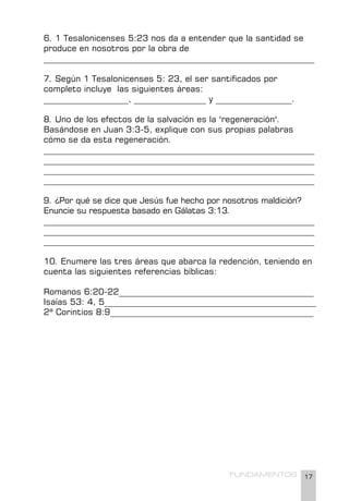 17
FUNDAMENTOS
6. 1 Tesalonicenses 5:23 nos da a entender que la santidad se
produce en nosotros por la obra de
________________________________________________________________
7. Según 1 Tesalonicenses 5: 23, el ser santificados por
completo incluye las siguientes áreas:
____________________, _________________ y __________________.
8. Uno de los efectos de la salvación es la "regeneración".
Basándose en Juan 3:3-5, explique con sus propias palabras
cómo se da esta regeneración.
________________________________________________________________
________________________________________________________________
________________________________________________________________
________________________________________________________________
9. ¿Por qué se dice que Jesús fue hecho por nosotros maldición?
Enuncie su respuesta basado en Gálatas 3:13.
________________________________________________________________
________________________________________________________________
________________________________________________________________
10. Enumere las tres áreas que abarca la redención, teniendo en
cuenta las siguientes referencias bíblicas:
Romanos 6:20-22______________________________________________
Isaías 53: 4, 5__________________________________________________
2ª Corintios 8:9________________________________________________
 
