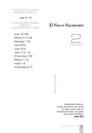 19
FUNDAMENTOS
FUNDAMENTACIÓN
BÍBLICA BÁSICA
Juan 3:1-6
FUNDAMENTACIÓN
BÍBLICA
COMPLEMENTARIA
Juan 10:10b
Efesios 4:17-24
Santiago 1:18
Juan 6:63
Juan 15:3
Juan 1:12, 13
2 Corintios 1:22
Efesios 1:13
Isaías 1:6
2 Corintios 5:17
«Respondió Jesús y
le dijo: De cierto, de cierto
te digo, que el que no
naciere de nuevo, no puede
ver el reino de Dios»
Juan 3:3
LECCIÓN
2
El Nuevo Nacimiento
TEXTO
CLAVE
 