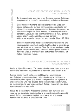 21
FUNDAMENTOS
1.¿QUÉ SE ENTIENDE POR NUEVO
NACIMIENTO?
Es la experiencia que vive el ser humano cuando Cristo es
aceptado en el corazón como único y suficiente Salvador.
Cuando el ser humano se ha distanciado de Dios por
causa del pecado, aunque permanezca en contacto con
el mundo externo y sea consciente de todas las cosas, su
naturaleza espiritual está muerta. Al abrir la puerta de su
corazón a Jesús, su vida espiritual empieza a fluir, porque
Jesús dijo: "...yo he venido para que tengan
vida, y para que la tengan en abundancia" (Juan 10:10b).
El nuevo nacimiento debe entenderse también como una
regeneración espiritual que le da al hombre la garantía de
ser admitido en el reino de Dios. En otras palabras, nadie
puede llamarse cristiano, y mucho menos podrá entrar al
reino de Dios, a través de sus esfuerzos personales, sin
haber nacido de nuevo.
2. ¿EN QUÉ CONSISTE EL NUEVO
NACIMIENTO?
Jesús le dijo a Nicodemo: "De cierto, de cierto te digo, que el que
no naciere de nuevo, no puede ver el reino de Dios" (Juan 3:3).
Cuando Jesús murió en la cruz del Calvario, se ofreció en
sacrificio por la restauración y redención integral del hombre,
y le abrió la puerta para que viviera la experiencia de ingresar a
una nueva vida, una vida alejada de la contaminación del mundo,
las maldiciones, la pobreza espiritual, física y material, y de todo
peso que pudiera agobiarle.
Jesús dio a entender a Nicodemo que todo ser humano, sin
importar su condición social, cultural o económica, debe permitir
que el Señor transforme su vieja naturaleza en una nueva;
diseñada de acuerdo al propósito de Dios.
DESARROLLO
DEL
TEMA
 
