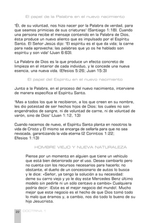 22 DOCTRINA 1
El papel de la Palabra en el nuevo nacimiento
"Él, de su voluntad, nos hizo nacer por la Palabra de verdad, para
que seamos primicias de sus criaturas" (Santiago 1:18). Cuando
una persona recibe el mensaje contenido en la Palabra de Dios,
ésta produce un nuevo aliento que es impulsado por el Espíritu
Santo. El Señor Jesús dijo: "El espíritu es el que da vida; la carne
para nada aprovecha; las palabras que yo os he hablado son
espíritu y son vida" (Juan 6:63).
La Palabra de Dios es la que produce un efecto concreto de
limpieza en el interior de cada individuo, y le concede una nueva
esencia, una nueva vida. (Efesios 5:26; Juan 15:3)
El papel del Espíritu en el nuevo nacimiento
Junto a la Palabra, en el proceso del nuevo nacimiento, interviene
de manera específica el Espíritu Santo.
"Mas a todos los que le recibieron, a los que creen en su nombre,
les dio potestad de ser hechos hijos de Dios; los cuales no son
engendrados de sangre, ni de voluntad de carne, ni de voluntad de
varón, sino de Dios" (Juan 1:12, 13)
Cuando nacemos de nuevo, el Espíritu Santo planta en nosotros la
vida de Cristo y Él mismo se encarga de sellarla para que no sea
revocada, garantizando la vida eterna (2 Corintios 1:22;
Efesios 1:13)
HOMBRE VIEJO Y NUEVA NATURALEZA
Piense por un momento en alguien que tiene un vehículo
que está bien deteriorado por el uso. Desea cambiarlo pero
no cuenta con los recursos necesarios para hacerlo; no
obstante, el dueño de un concesionario de autos lo busca
y le dice: «Señor, ya tengo la solución a su necesidad:
deme su carro viejo y yo le doy este Mercedes Benz último
modelo sin pedirle ni un sólo centavo a cambio» Cualquiera
podría decir: ¡Este es el mejor negocio del mundo!. Mucho
mejor que este negocio es el hecho de que Dios tomó todo
lo malo que éramos y, a cambio, nos dio todo lo bueno de su
hijo Jesucristo.
 