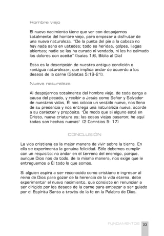 23
FUNDAMENTOS
Hombre viejo
El nuevo nacimiento tiene que ver con despojarnos
totalmente del hombre viejo, para empezar a disfrutar de
una nueva naturaleza. “De la punta del pie a la cabeza no
hay nada sano en ustedes; todo es heridas, golpes, llagas
abiertas; nadie se las ha curado ni vendado, ni les ha calmado
los dolores con aceite” (Isaías 1:6, Biblia al Día)
Esta es la descripción de nuestra antigua condición o
«antigua naturaleza», que implica andar de acuerdo a los
deseos de la carne (Gálatas 5:19-21).
Nueva naturaleza
Al despojarnos totalmente del hombre viejo, de toda carga a
causa del pecado, y recibir a Jesús como Señor y Salvador
de nuestras vidas, Él nos coloca un vestido nuevo, nos llena
de su presencia y nos entrega una naturaleza nueva, acorde
a su carácter y propósito. "De modo que si alguno está en
Cristo, nueva criatura es; las cosas viejas pasaron; he aquí
todas son hechas nuevas" (2 Corintios 5: 17)
CONCLUSIÓN
La vida cristiana es la mejor manera de vivir sobre la tierra. En
ella se experimenta la genuina felicidad. Sólo debemos cumplir
con un requisito: no andar en el terreno del enemigo, porque,
aunque Dios nos da todo, de la misma manera, nos exige que le
entreguemos a Él todo lo que somos.
Si alguien aspira a ser reconocido como cristiano e ingresar al
reino de Dios para gozar de la herencia de la vida eterna, debe
experimentar el nuevo nacimiento, que consiste en renunciar a
ser dirigido por los deseos de la carne para empezar a ser guiado
por el Espíritu Santo a través de la fe en la Palabra de Dios.
 