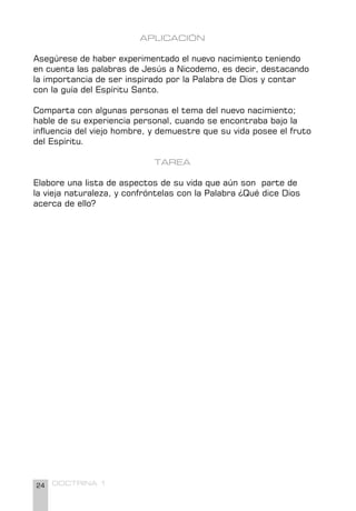 24 DOCTRINA 1
APLICACIÓN
Asegúrese de haber experimentado el nuevo nacimiento teniendo
en cuenta las palabras de Jesús a Nicodemo, es decir, destacando
la importancia de ser inspirado por la Palabra de Dios y contar
con la guía del Espíritu Santo.
Comparta con algunas personas el tema del nuevo nacimiento;
hable de su experiencia personal, cuando se encontraba bajo la
influencia del viejo hombre, y demuestre que su vida posee el fruto
del Espíritu.
TAREA
Elabore una lista de aspectos de su vida que aún son parte de
la vieja naturaleza, y confróntelas con la Palabra ¿Qué dice Dios
acerca de ello?
 