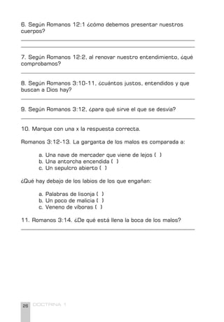 26 DOCTRINA 1
6. Según Romanos 12:1 ¿cómo debemos presentar nuestros
cuerpos?
________________________________________________________________
________________________________________________________________
7. Según Romanos 12:2, al renovar nuestro entendimiento, ¿qué
comprobamos?
________________________________________________________________
8. Según Romanos 3:10-11, ¿cuántos justos, entendidos y que
buscan a Dios hay?
________________________________________________________________
9. Según Romanos 3:12, ¿para qué sirve el que se desvía?
________________________________________________________________
10. Marque con una x la respuesta correcta.
Romanos 3:12-13. La garganta de los malos es comparada a:
a. Una nave de mercader que viene de lejos ( )
b. Una antorcha encendida ( )
c. Un sepulcro abierto ( )
¿Qué hay debajo de los labios de los que engañan:
a. Palabras de lisonja ( )
b. Un poco de malicia ( )
c. Veneno de víboras ( )
11. Romanos 3:14. ¿De qué está llena la boca de los malos?
________________________________________________________________
 