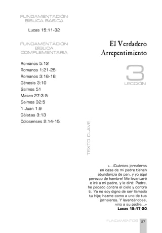 27
FUNDAMENTOS
FUNDAMENTACIÓN
BÍBLICA BÁSICA
Lucas 15:11-32
FUNDAMENTACIÓN
BÍBLICA
COMPLEMENTARIA
Romanos 5:12
Romanos 1:21-25
Romanos 3:16-18
Génesis 3:10
Salmos 51
Mateo 27:3-5
Salmos 32:5
1 Juan 1:9
Gálatas 3:13
Colosenses 2:14-15
«...¡Cuántos jornaleros
en casa de mi padre tienen
abundancia de pan, y yo aquí
perezco de hambre! Me levantaré
e iré a mi padre, y le diré: Padre,
he pecado contra el cielo y contra
ti. Ya no soy digno de ser llamado
tu hijo; hazme como a uno de tus
jornaleros. Y levantándose,
vino a su padre...»
Lucas 15:17-20
LECCIÓN
3
El Verdadero
Arrepentimiento
TEXTO
CLAVE
 